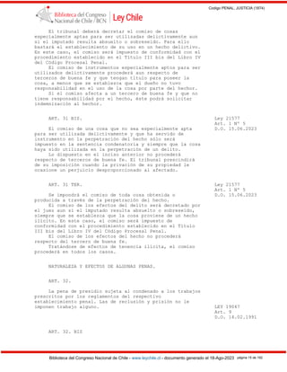 Codigo PENAL, JUSTICIA (1874)
Biblioteca del Congreso Nacional de Chile - www.leychile.cl - documento generado el 18-Ago-2023 página 15 de 192
El tribunal deberá decretar el comiso de cosas
especialmente aptas para ser utilizadas delictivamente aun
si el imputado resulta absuelto o sobreseído. Para ello
bastará el establecimiento de su uso en un hecho delictivo.
En este caso, el comiso será impuesto de conformidad con el
procedimiento establecido en el Título III bis del Libro IV
del Código Procesal Penal.
El comiso de instrumentos especialmente aptos para ser
utilizados delictivamente procederá aun respecto de
terceros de buena fe y que tengan título para poseer la
cosa, a menos que se establezca que el dueño no tuvo
responsabilidad en el uso de la cosa por parte del hechor.
Si el comiso afecta a un tercero de buena fe y que no
tiene responsabilidad por el hecho, éste podrá solicitar
indemnización al hechor.
ART. 31 BIS. Ley 21577
Art. 1 Nº 5
El comiso de una cosa que no sea especialmente apta D.O. 15.06.2023
para ser utilizada delictivamente y que ha servido de
instrumento en la perpetración del hecho sólo será
impuesto en la sentencia condenatoria y siempre que la cosa
haya sido utilizada en la perpetración de un delito.
Lo dispuesto en el inciso anterior no procederá
respecto de terceros de buena fe. El tribunal prescindirá
de su imposición cuando la privación de su propiedad le
ocasione un perjuicio desproporcionado al afectado.
ART. 31 TER. Ley 21577
Art. 1 Nº 5
Se impondrá el comiso de toda cosa obtenida o D.O. 15.06.2023
producida a través de la perpetración del hecho.
El comiso de los efectos del delito será decretado por
el juez aun si el imputado resulta absuelto o sobreseído,
siempre que se establezca que la cosa proviene de un hecho
ilícito. En este caso, el comiso será impuesto de
conformidad con el procedimiento establecido en el Título
III bis del Libro IV del Código Procesal Penal.
El comiso de los efectos del hecho no procederá
respecto del tercero de buena fe.
Tratándose de efectos de tenencia ilícita, el comiso
procederá en todos los casos.
NATURALEZA Y EFECTOS DE ALGUNAS PENAS.
ART. 32.
La pena de presidio sujeta al condenado a los trabajos
prescritos por los reglamentos del respectivo
establecimiento penal. Las de reclusión y prisión no le
imponen trabajo alguno. LEY 19047
Art. 9
D.O. 14.02.1991
ART. 32. BIS
 