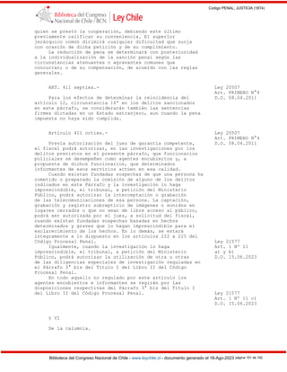 Codigo PENAL, JUSTICIA (1874)
Biblioteca del Congreso Nacional de Chile - www.leychile.cl - documento generado el 18-Ago-2023 página 151 de 192
quien se prestó la cooperación, debiendo este último
previamente calificar su conveniencia. El superior
jerárquico común dirimirá cualquier dificultad que surja
con ocasión de dicha petición y de su cumplimiento.
La reducción de pena se determinará con posterioridad
a la individualización de la sanción penal según las
circunstancias atenuantes o agravantes comunes que
concurran; o de su compensación, de acuerdo con las reglas
generales.
ART. 411 septies.- Ley 20507
Art. PRIMERO N°4
Para los efectos de determinar la reincidencia del D.O. 08.04.2011
artículo 12, circunstancia 16ª en los delitos sancionados
en este párrafo, se considerarán también las sentencias
firmes dictadas en un Estado extranjero, aun cuando la pena
impuesta no haya sido cumplida.
Artículo 411 octies.- Ley 20507
Art. PRIMERO N°4
Previa autorización del juez de garantía competente, D.O. 08.04.2011
el fiscal podrá autorizar, en las investigaciones por los
delitos previstos en el presente párrafo, que funcionarios
policiales se desempeñen como agentes encubiertos y, a
propuesta de dichos funcionarios, que determinados
informantes de esos servicios actúen en esa calidad.
Cuando existan fundadas sospechas de que una persona ha
cometido o preparado la comisión de alguno de los delitos
indicados en este Párrafo y la investigación lo haga
imprescindible, el tribunal, a petición del Ministerio
Público, podrá autorizar la interceptación o grabación
de las telecomunicaciones de esa persona. La captación,
grabación y registro subrepticio de imágenes o sonidos en
lugares cerrados o que no sean de libre acceso al público,
podrá ser autorizada por el juez, a solicitud del fiscal,
cuando existan fundadas sospechas basadas en hechos
determinados y graves que lo hagan imprescindible para el
esclarecimiento de los hechos. En lo demás, se estará
íntegramente a lo dispuesto en los artículos 222 a 225 del
Código Procesal Penal. Ley 21577
Igualmente, cuando la investigación lo haga Art. 1 Nº 11
imprescindible, el tribunal, a petición del Ministerio a) y b)
Público, podrá autorizar la utilización de otra u otras D.O. 15.06.2023
de las diligencias especiales de investigación reguladas en
el Párrafo 3° bis del Título I del Libro II del Código
Procesal Penal.
En todo aquello no regulado por este artículo los
agentes encubiertos e informantes se regirán por las
disposiciones respectivas del Párrafo 3° bis del Título I
del Libro II del Código Procesal Penal. Ley 21577
Art. 1 Nº 11 c)
D.O. 15.06.2023
§ VI
De la calumnia.
 