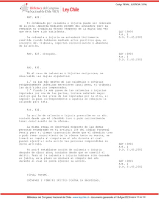 Codigo PENAL, JUSTICIA (1874)
Biblioteca del Congreso Nacional de Chile - www.leychile.cl - documento generado el 18-Ago-2023 página 155 de 192
ART. 428.
El condenado por calumnia o injuria puede ser relevado
de la pena impuesta mediante perdón del acusador; pero la
remisión no producirá efecto respecto de la multa una vez
que ésta haya sido satisfecha. LEY 19806
Art. 1
La calumnia o injuria se entenderá tácitamente D.O. 31.05.2002
remitida cuando hubieren mediado actos positivos que, en
concepto del tribunal, importen reconciliación o abandono
de la acción.
ART. 429. Derogado. LEY 19806
Art. 1
D.O. 31.05.2002
ART. 430.
En el caso de calumnias o injurias recíprocas, se
observarán las reglas siguientes:
1.° Si las más graves de las calumnias o injurias
recíprocamente inferidas merecieren igual pena, el tribunal
las dará todas por compensadas.
2.° Cuando la más grave de las calumnias o injurias
imputadas por una de las partes, tuviere señalado mayor
castigo que la más grave de las imputadas por la otra, al
imponer la pena correspondiente a aquélla se rebajará la
asignada para ésta.
Art. 431.
La acción de calumnia o injuria prescribe en un año,
contado desde que el ofendido tuvo o pudo racionalmente
tener conocimiento de la ofensa.
La misma regla se observará respecto de las demás
personas enumeradas en el artículo 108 del Código Procesal
Penal; pero el tiempo trascurrido desde que el ofendido tuvo
o pudo tener conocimiento de la ofensa hasta su muerte, se
tomará en cuenta al computarse el año durante el cual
pueden ejercitar esta acción las personas comprendidas en
dicho artículo. LEY 19806
Art. 1
No podrá entablarse acción de calumnia o injuria D.O. 31.05.2002
después de cinco años, contados desde que se cometió el
delito. Pero si la calumnia o injuria hubiere sido causada
en juicio, este plazo no obstará al cómputo del año
durante el cual se podrá ejercer la acción. LEY 19806
Art. 1
D.O. 31.05.2002
TÍTULO NOVENO.
CRÍMENES Y SIMPLES DELITOS CONTRA LA PROPIEDAD.
 