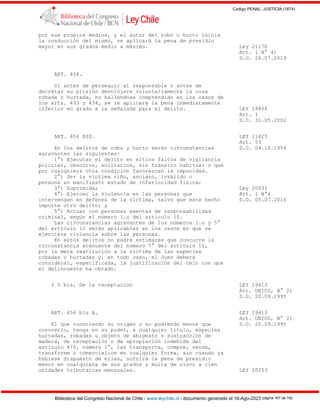 Codigo PENAL, JUSTICIA (1874)
Biblioteca del Congreso Nacional de Chile - www.leychile.cl - documento generado el 18-Ago-2023 página 167 de 192
por sus propios medios, y el autor del robo o hurto inicia
la conducción del mismo, se aplicará la pena de presidio
mayor en sus grados medio a máximo. Ley 21170
Art. 1 N° 4)
D.O. 26.07.2019
ART. 456.
Si antes de perseguir al responsable o antes de
decretar su prisión devolviere voluntariamente la cosa
robada o hurtada, no hallándose comprendido en los casos de
los arts. 433 y 434, se le aplicará la pena inmediatamente
inferior en grado a la señalada para el delito. LEY 19806
Art. 1
D.O. 31.05.2002
ART. 456 BIS. LEY 11625
Art. 53
En los delitos de robo y hurto serán circunstancias D.O. 04.10.1954
agravantes las siguientes:
1°) Ejecutar el delito en sitios faltos de vigilancia
policial, obscuros, solitarios, sin tránsito habitual o que
por cualquiera otra condición favorezcan la impunidad.
2°) Ser la víctima niño, anciano, inválido o
persona en manifiesto estado de inferioridad física;
3°) Suprimida; Ley 20931
4°) Ejercer la violencia en las personas que Art. 1 N°4
intervengan en defensa de la víctima, salvo que este hecho D.O. 05.07.2016
importe otro delito; y
5°) Actuar con personas exentas de responsabilidad
criminal, según el número 1.o del artículo 10.
Las circunstancias agravantes de los números 1.o y 5°
del artículo 12 serán aplicables en los casos en que se
ejerciere violencia sobre las personas.
En estos delitos no podrá estimarse que concurre la
circunstancia atenuante del número 7° del artículo 11,
por la mera restitución a la víctima de las especies
robadas o hurtadas y, en todo caso, el Juez deberá
considerar, especificada, la justificación del celo con que
el delincuente ha obrado.
§ 5 bis. De la receptación LEY 19413
Art. UNICO, N° 2)
D.O. 20.09.1995
ART. 456 bis A. LEY 19413
Art. UNICO, N° 2)
El que conociendo su origen o no pudiendo menos que D.O. 20.09.1995
conocerlo, tenga en su poder, a cualquier título, especies
hurtadas, robadas u objeto de abigeato o sustracción de
madera, de receptación o de apropiación indebida del
artículo 470, número 1°, las transporte, compre, venda,
transforme o comercialice en cualquier forma, aun cuando ya
hubiese dispuesto de ellas, sufrirá la pena de presidio
menor en cualquiera de sus grados y multa de cinco a cien
unidades tributarias mensuales. LEY 20253
 