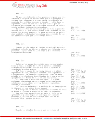 Codigo PENAL, JUSTICIA (1874)
Biblioteca del Congreso Nacional de Chile - www.leychile.cl - documento generado el 18-Ago-2023 página 169 de 192
ART. 457.
Al que con violencia en las personas ocupare una cosa
inmueble o usurpare un derecho real que otro poseyere o
tuviere legítimamente, y al que, hecha la ocupación en
ausencia del legítimo poseedor o tenedor, vuelto éste le
repeliere, además de las penas en que incurra por la
violencia que causare, se le aplicará una multa de once a
veinte unidades tributarias mensuales. LEY 19450
Si tales actos se ejecutaren por el dueño o poseedor Art. 1 i)
regular contra el que posee o tiene ilegítimamente la cosa, D.O. 18.03.1996
aunque con derecho aparente, la pena será multa de seis a
diez unidades tributarias mensuales, sin perjuicio de las
que correspondieren por la violencia causada. LEY 19450
Art. 1 d)
D.O. 18.03.1996
ART. 458.
Cuando, en los casos del inciso primero del artículo
anterior, el hecho se llevare a efecto sin violencia en las
personas, la pena será multa de seis a diez unidades
tributarias mensuales. LEY 19450
Art. 1 d)
D.O. 18.03.1996
ART. 459.
Sufrirán las penas de presidio menor en sus grados
medio a máximo y multa de veinte a cinco mil unidades
tributarias mensuales, los que sin título legítimo e
invadiendo derechos ajenos: Ley 21595
1.° Sacaren aguas de represas, estanques u otros Art. 48 N° 9, a)
depósitos; de ríos, arroyos o fuentes, sean superficiales D.O. 17.08.2023
o subterráneas; de canales o acueductos, redes de agua Ley 21064
potable e instalaciones domiciliarias de éstas, y se las Art. 2 N° 1 a)
apropiaren para hacer de ellas un uso cualquiera. D.O. 27.01.2018
2.° Rompieren o alteraren con igual fin diques, LEY 19450
esclusas, compuertas, marcos u otras obras semejantes Art. 1 i)
existentes en los ríos, arroyos, fuentes, depósitos, D.O. 18.03.1996
canales o acueductos. Ley 21064
3.° Pusieren embarazo al ejercicio de los derechos que Art. 2 N° 1 b)
un tercero tuviere sobre dichas aguas. D.O. 27.01.2018
4.° Usurparen un derecho cualquiera referente al curso LEY 18119
de ellas o turbaren a alguno en su legítima posesión. Art. 1
Las sanciones establecidas en este artículo no se D.O. 19.05.1982
aplicarán a quienes hagan uso del agua para consumo
personal o familiar en los términos señalados en el
artículo 56 del Código de Aguas. Ley 21595
Art. 48 N° 9, b)
D.O. 17.08.2023
ART. 460.
Cuando los simples delitos a que se refiere el
 