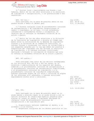 Codigo PENAL, JUSTICIA (1874)
Biblioteca del Congreso Nacional de Chile - www.leychile.cl - documento generado el 18-Ago-2023 página 172 de 192
4.° Ocultar total o parcialmente sus bienes o sus
haberes, dentro de los dos años anteriores a la resolución
de liquidación o reorganización, o con posterioridad a esa
resolución.
ART. 463 ter.- Ley 21595
Será castigado con la pena de presidio menor en sus Art. 48 N° 12
grados mínimo a medio el deudor que: D.O. 17.08.2023
1.° Durante cualquier clase de procedimiento concursal
de reorganización o de liquidación, proporcionare al
veedor o liquidador, en su caso, o a sus acreedores,
información o antecedentes falsos o incompletos, en
términos que no reflejen la verdadera situación de su
activo o pasivo.
2.° Dentro de los dos años anteriores a la dictación
de la resolución de liquidación o durante el tiempo que
medie entre la notificación de la demanda de liquidación
forzosa y la dictación de la respectiva resolución, no
hubiese llevado o conservado los libros de contabilidad y
sus respaldos exigidos por la ley que deben ser puestos a
disposición del liquidador una vez dictada la resolución
de liquidación, o si hubiese ocultado, inutilizado,
destruido o falseado la información en términos que ella
no refleje la verdadera situación de su activo y pasivo.
ART. 463 quáter.-
Será castigado como autor de los delitos contemplados
en los artículos 463, 463 bis y 463 ter quien, en la
dirección o administración de los negocios del deudor,
sometido a un procedimiento concursal de reorganización a
un procedimiento concursal de reorganización simplificada,
a un procedimiento concursal de liquidación o a un
procedimiento concursal de liquidación simplificada,
hubiese ejecutado alguno de los actos o incurrido en alguna
de las omisiones allí señalados, o hubiese autorizado
expresamente dichos actos u omisiones. Ley 20720
Art. 345 N°3
D.O. 09.01.2014
Ley 21563
Art. 2 Nº 4
D.O. 10.05.2023
ART. 464.
Será castigado con la pena de presidio menor en su
grado máximo a presidio mayor en su grado mínimo y con la
sanción accesoria de inhabilidad especial perpetua para
ejercer el cargo, el veedor o liquidador designado en
cualquier clase de procedimiento concursal de
reorganización o de liquidación que: Ley 21595
Art. 48 N° 13
1. Proporcionare ventajas indebidas al deudor, a un D.O. 17.08.2023
acreedor o a un tercero.
2. Perpetrare cualquiera de los hechos previstos en los
 