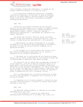 Codigo PENAL, JUSTICIA (1874)
Biblioteca del Congreso Nacional de Chile - www.leychile.cl - documento generado el 18-Ago-2023 página 175 de 192
cinco unidades tributarias mensuales, si excede de una
unidad tributaria mensual y no pasa de cuatro.
Si el perjuicio excede de cuarenta mil unidades
tributarias mensuales, se aplicará la pena de presidio
menor en su grado máximo a presidio mayor en su grado
mínimo y multa de trescientas a quinientas unidades
tributarias mensuales.
ART. 468.
Incurrirá en el delito previsto en el artículo
anterior el que defraudare a otro usando de nombre fingido,
atribuyéndose poder, influencia o crédito supuestos,
aparentando bienes, crédito, comisión, empresa o
negociación imaginarios, o valiéndose de cualquier otro
engaño semejante. Ley 21595
Art. 48 N° 18, a)
Las penas del artículo anterior serán aplicadas D.O. 17.08.2023
también al que para obtener un provecho para sí o para un
tercero irrogue perjuicio patrimonial a otra persona: Ley 21595
Art. 48 N° 18, b)
1. Manipulando los datos contenidos en un sistema D.O. 17.08.2023
informático o el resultado del procesamiento informático
de datos a través de una intromisión indebida en la
operación de éste.
2. Utilizando sin la autorización del titular una o
más claves confidenciales que habiliten el acceso u
operación de un sistema informático, o
3. Haciendo uso no autorizado de una tarjeta de pago
ajena o de los datos codificados en una tarjeta de pago que
la identifiquen y habiliten como medio de pago.
Sin perjuicio de las penas que correspondan conforme al
inciso anterior, sufrirá la pena de presidio menor en su
grado medio y multa de seis a diez unidades tributarias
mensuales el que obtenga indebidamente los datos codificados
en una tarjeta de pago que la identifiquen y habiliten como
medio de pago. La misma pena sufrirá el que los adquiera o
ponga a disposición de otro a cualquier título.
En la investigación de los delitos previstos en este
artículo será aplicable lo dispuesto en el artículo 8 de
la ley N° 20.009.
Lo dispuesto en los incisos segundo y tercero de este
artículo será aplicable si el hecho no tuviere mayor pena
conforme a otra ley.
ART. 469.
Se impondrá respectivamente el máximum de las penas
señaladas en el art. 467:
1.° A los plateros y joyeros que cometieren
defraudaciones alterando en su calidad, ley o peso los
 