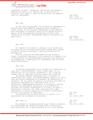 Codigo PENAL, JUSTICIA (1874)
Biblioteca del Congreso Nacional de Chile - www.leychile.cl - documento generado el 18-Ago-2023 página 181 de 192
varamiento de nave, inundación, destrucción de puentes o
máquinas de vapor, y en general por la aplicación de
cualquier otro agente o medio de destrucción tan poderoso
como los expresados. Ley 20813
Art. 5 N°4
D.O. 06.02.2015
ART. 481.
El que fuere aprehendido con artefactos, implementos o
preparativos conocidamente dispuestos para incendiar o
causar alguno de los estragos expresados en este párrafo,
será castigado con presidio menor en sus grados mínimo a
medio; salvo que pudiendo considerarse el hecho como
tentativa de un delito determinado debiera castigarse con
mayor pena. Ley 20813
Art. 5 N°5
D.O. 06.02.2015
ART. 482.
El culpable de incendio o estragos no se eximirá de
las penas de los artículos anteriores, aunque para cometer
el delito hubiere incendiado o destruido bienes de su
pertenencia.
Pero no incurrirá en tales penas el que rozare a
fuego, incendiare rastrojos u otros objetos en tiempos y con
circunstancias que manifiestamente excluyan todo propósito
de propagación, y observando los reglamentos que se dicten
sobre esta materia.
ART. 483.
Se presume responsable de un incendio al comerciante en
cuya casa o establecimiento tiene origen aquél, si no
justificare con sus libros, documentos u otra clase de
prueba, que no reportaba provecho alguno del siniestro.
Se presume también responsable de un incendio al
comerciante cuyo seguro sea exageradamente superior al valor
real del objeto asegurado en el momento de producirse el
siniestro. En los casos de seguros con pólizas flotantes se
presumirá responsable al comerciante que, en la
declaración inmediatamente anterior al siniestro, declare
valores manifiestamente superiores a sus existencias.
Asimismo, se presume responsable si en todo o en parte a
disminuido o retirado las cosas aseguradas del lugar
señalado en la póliza respectiva sin motivo justificado o
sin dar aviso previo al asegurador. LEY 7632
Las presunciones de este artículo no obstan a la Art. 1
apreciación de la prueba en conciencia. D.O. 06.11.1943
ART. 483. a) LEY 7632
Art. 2
El contador o cualquiera persona que falsee o adultere D.O. 06.11.1943
la contabilidad del comerciante que sufra un siniestro,
será sancionado con la pena señalada en el inciso segundo
 