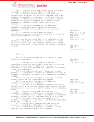 Codigo PENAL, JUSTICIA (1874)
Biblioteca del Congreso Nacional de Chile - www.leychile.cl - documento generado el 18-Ago-2023 página 189 de 192
19.° El que faltando a las órdenes de la autoridad,
descuidare reparar o demoler edificios ruinosos.
20.° El que infringiere las reglas de seguridad
concernientes a la apertura de pozos o excavaciones y al
depósito de materiales o escombros, o a la colocación de
cualesquiera otros objetos en las calles, plazas, paseos
públicos o en la parte exterior de los edificios que
embaracen el tráfico o puedan causar daño a los
transeúntes.
21.° El que intencionalmente o con negligencia
culpable causare daño que no exceda de una unidad
tributaria mensual en bienes públicos o de propiedad
particular. LEY 19450
22.° El que aprovechando aguas de otro o Art. 2, p, N° 2)
distrayéndolas de su curso, causare daño que no exceda de D.O. 18.03.1996
una unidad tributaria mensual. LEY 19501
Art. 2 s)
Con todo, la multa para las faltas señaladas en los D.O. 15.05.1997
números 15, 21 y 22 será a lo menos equivalente al valor
de lo defraudado o del daño causado y podrá llegar hasta
el doble de ese valor, aunque exceda una unidad tributaria
mensual. LEY 19501
Art. 2 t)
D.O. 15.05.1997
ART. 496.
Sufrirán la pena de multa de una a cuatro unidades
tributarias mensuales: LEY 19501
Art. 2 u)
1.° El que faltare a la obediencia debida a la D.O. 15.05.1997
autoridad dejando de cumplir las órdenes particulares que
ésta le diere, en todos aquellos casos en que la
desobediencia no tenga señalada mayor pena por este Código
o por leyes especiales.
2.° El que pudiendo, sin grave detrimento propio,
prestar a la autoridad el auxilio que reclamare en casos de
incendio, inundación, naufragio u otra calamidad, se negare
a ello.
3.° El que impidiere el ejercicio de las funciones
fiscalizadoras de los inspectores municipales. Ley 20931
4.° El que no diere los partes de defunción, Art. 1 N°6
contraviniendo a la ley o reglamentos. D.O. 05.07.2016
5.° El que ocultare su verdadero nombre y apellido a
la autoridad o a persona que tenga derecho para exigir que
los manifieste o se negare a manifestarlos o diere domicilio
falso. LEY 6827
6.° El que infringiere las reglas de policía Art. 48
dirigidas a asegurar el abastecimiento de los pueblos. D.O. 28.02.1941
7.° El que con rondas u otros esparcimientos nocturnos
altere el sosiego público, desobedeciendo a la autoridad.
8.° El que tomare parte en cencerradas u otras
reuniones ofensivas a alguna persona, no estando comprendida
en el núm. 2.º del art. 494.
9.° El que se bañare quebrantando las reglas de
decencia o seguridad establecidas por la autoridad.
10.° El que riñere en público sin armas, salvo el
caso de justa defensa propia o de un tercero.
 