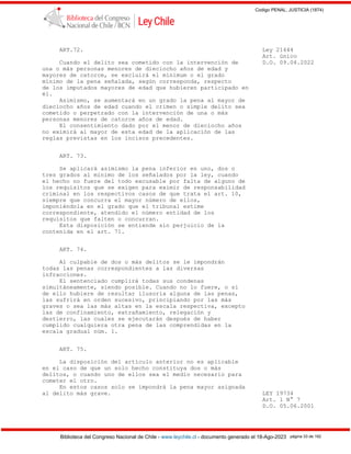Codigo PENAL, JUSTICIA (1874)
Biblioteca del Congreso Nacional de Chile - www.leychile.cl - documento generado el 18-Ago-2023 página 33 de 192
ART.72. Ley 21444
Art. único
Cuando el delito sea cometido con la intervención de D.O. 09.04.2022
una o más personas menores de dieciocho años de edad y
mayores de catorce, se excluirá el mínimum o el grado
mínimo de la pena señalada, según corresponda, respecto
de los imputados mayores de edad que hubieren participado en
él.
Asimismo, se aumentará en un grado la pena al mayor de
dieciocho años de edad cuando el crimen o simple delito sea
cometido o perpetrado con la intervención de una o más
personas menores de catorce años de edad.
El consentimiento dado por el menor de dieciocho años
no eximirá al mayor de esta edad de la aplicación de las
reglas previstas en los incisos precedentes.
ART. 73.
Se aplicará asimismo la pena inferior en uno, dos o
tres grados al mínimo de los señalados por la ley, cuando
el hecho no fuere del todo excusable por falta de alguno de
los requisitos que se exigen para eximir de responsabilidad
criminal en los respectivos casos de que trata el art. 10,
siempre que concurra el mayor número de ellos,
imponiéndola en el grado que el tribunal estime
correspondiente, atendido el número entidad de los
requisitos que falten o concurran.
Esta disposición se entiende sin perjuicio de la
contenida en el art. 71.
ART. 74.
Al culpable de dos o más delitos se le impondrán
todas las penas correspondientes a las diversas
infracciones.
El sentenciado cumplirá todas sus condenas
simultáneamente, siendo posible. Cuando no lo fuere, o si
de ello hubiere de resultar ilusoria alguna de las penas,
las sufrirá en orden sucesivo, principiando por las más
graves o sea las más altas en la escala respectiva, excepto
las de confinamiento, extrañamiento, relegación y
destierro, las cuales se ejecutarán después de haber
cumplido cualquiera otra pena de las comprendidas en la
escala gradual núm. 1.
ART. 75.
La disposición del artículo anterior no es aplicable
en el caso de que un solo hecho constituya dos o más
delitos, o cuando uno de ellos sea el medio necesario para
cometer el otro.
En estos casos solo se impondrá la pena mayor asignada
al delito más grave. LEY 19734
Art. 1 N° 7
D.O. 05.06.2001
 