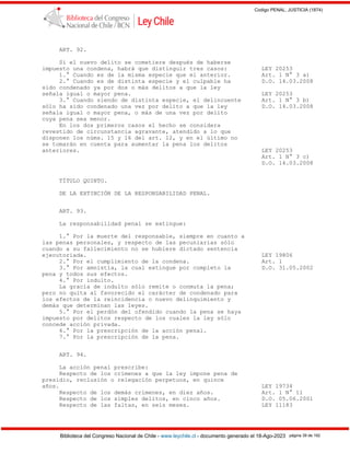 Codigo PENAL, JUSTICIA (1874)
Biblioteca del Congreso Nacional de Chile - www.leychile.cl - documento generado el 18-Ago-2023 página 39 de 192
ART. 92.
Si el nuevo delito se cometiere después de haberse
impuesto una condena, habrá que distinguir tres casos: LEY 20253
1.° Cuando es de la misma especie que el anterior. Art. 1 N° 3 a)
2.° Cuando es de distinta especie y el culpable ha D.O. 14.03.2008
sido condenado ya por dos o más delitos a que la ley
señala igual o mayor pena. LEY 20253
3.° Cuando siendo de distinta especie, el delincuente Art. 1 N° 3 b)
sólo ha sido condenado una vez por delito a que la ley D.O. 14.03.2008
señala igual o mayor pena, o más de una vez por delito
cuya pena sea menor.
En los dos primeros casos el hecho se considera
revestido de circunstancia agravante, atendido a lo que
disponen los núms. 15 y 16 del art. 12, y en el último no
se tomarán en cuenta para aumentar la pena los delitos
anteriores. LEY 20253
Art. 1 N° 3 c)
D.O. 14.03.2008
TÍTULO QUINTO.
DE LA EXTINCIÓN DE LA RESPONSABILIDAD PENAL.
ART. 93.
La responsabilidad penal se extingue:
1.° Por la muerte del responsable, siempre en cuanto a
las penas personales, y respecto de las pecuniarias sólo
cuando a su fallecimiento no se hubiere dictado sentencia
ejecutoriada. LEY 19806
2.° Por el cumplimiento de la condena. Art. 1
3.° Por amnistía, la cual extingue por completo la D.O. 31.05.2002
pena y todos sus efectos.
4.° Por indulto.
La gracia de indulto sólo remite o conmuta la pena;
pero no quita al favorecido el carácter de condenado para
los efectos de la reincidencia o nuevo delinquimiento y
demás que determinan las leyes.
5.° Por el perdón del ofendido cuando la pena se haya
impuesto por delitos respecto de los cuales la ley sólo
concede acción privada.
6.° Por la prescripción de la acción penal.
7.° Por la prescripción de la pena.
ART. 94.
La acción penal prescribe:
Respecto de los crímenes a que la ley impone pena de
presidio, reclusión o relegación perpetuos, en quince
años. LEY 19734
Respecto de los demás crímenes, en diez años. Art. 1 N° 11
Respecto de los simples delitos, en cinco años. D.O. 05.06.2001
Respecto de las faltas, en seis meses. LEY 11183
 