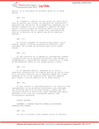 Codigo PENAL, JUSTICIA (1874)
Biblioteca del Congreso Nacional de Chile - www.leychile.cl - documento generado el 18-Ago-2023 página 45 de 192
delito, se le castigará con presidio menor en su grado
máximo.
ART. 116.
El ciudadano o súbdito de una nación con quien Chile
está en guerra, que violare los decretos de internación o
expulsión del territorio de la República, expedidos por el
Gobierno respecto de los ciudadanos o súbditos de dicha
nación, sufrirá la pena de reclusión menor en su grado
medio; no pudiendo ésta en ningún caso, extenderse más
allá de la duración de la guerra que motivó aquellas
medidas.
ART. 117.
El chileno culpable de tentativa para pasar a país
enemigo cuando lo hubiere prohibido el Gobierno, será
castigado con la pena de reclusión menor en su grado
mínimo.
ART. 118.
El que ejecutare en la República cualesquiera órdenes
o disposiciones de un Gobierno extranjero, que ofendan la
independencia o seguridad del Estado, incurrirá en la pena
de extrañamiento menor en sus grados mínimo a medio.
ART. 119.
Si un empleado público, abusando de su oficio,
cometiere cualquiera de los simples delitos de que se trata
en el artículo anterior, se le impondrá además de la pena
señalada en él, la de inhabilitación absoluta temporal
para cargos y oficios públicos en su grado mínimo.
ART. 120.
El que violare la inmunidad personal o el domicilio del
representante de una potencia extranjera, será castigado
con reclusión menor en su grado mínimo, a menos que tal
violación importe un delito que tenga señalada pena mayor,
debiendo en tal caso ser considerada aquélla como
circunstancia agravante.
TÍTULO SEGUNDO.
CRÍMENES Y SIMPLES DELITOS CONTRA LA SEGURIDAD
INTERIOR DEL ESTADO.
ART. 121.
Los que se alzaren a mano armada contra el Gobierno
 