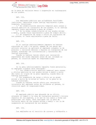 Codigo PENAL, JUSTICIA (1874)
Biblioteca del Congreso Nacional de Chile - www.leychile.cl - documento generado el 18-Ago-2023 página 56 de 192
en la pena de reclusión menor o suspensión en cualesquiera
de sus grados.
ART. 152.
Los empleados públicos que arrogándose facultades
judiciales, impusieren algún castigo equivalente a pena
corporal, incurrirán:
1.° En inhabilitación absoluta temporal para cargos y
oficios públicos en cualquiera de sus grados, si el castigo
impuesto fuere equivalente a pena de crimen.
2.° En la misma inhabilitación en sus grados mínimo
a medio, cuando fuere equivalente a pena de simple delito.
3.° En suspensión de cargo u oficio en cualquiera de
sus grados, si fuere equivalente a pena de falta.
ART. 153.
Si el castigo arbitrariamente impuesto se hubiere
ejecutado en todo o en parte, además de las penas del
artículo anterior se aplicará al empleado culpable la de
presidio o reclusión menores o mayores en cualquiera de sus
grados, atendidas las circunstancias y naturaleza del
castigo ejecutado.
Cuando no hubiere tenido efecto por revocación
espontánea del mismo empleado antes de ser intimado al
penado, no incurrirá aquél en responsabilidad.
ART. 154.
Si la pena arbitrariamente impuesta fuere pecuniaria,
el empleado culpable será castigado:
1.° Con inhabilitación absoluta temporal para cargos
y oficios públicos en sus grados mínimo a medio y multa
del tanto al triple de la pena impuesta, cuando ésta se
hubiere ejecutado.
2° Con suspensión de cargo u oficio en su grado
mínimo y multa de la mitad al tanto, si la pena no se
hubiere ejecutado.
Cuando no hubiere tenido efecto por revocación
voluntaria del empleado antes de intimarse al penado, no
incurrirá aquél en responsabilidad.
ART. 155.
El empleado público que abusando de su oficio,
allanare un templo o la casa de cualquiera persona o hiciere
registro en sus papeles, a no ser en los casos y forma que
prescriben las leyes, será castigado con la pena de
reclusión menor en sus grados mínimo a medio o con la de
suspensión en cualquiera de sus grados.
ART. 156.
Los empleados en el servicio de correos y telégrafos u
 