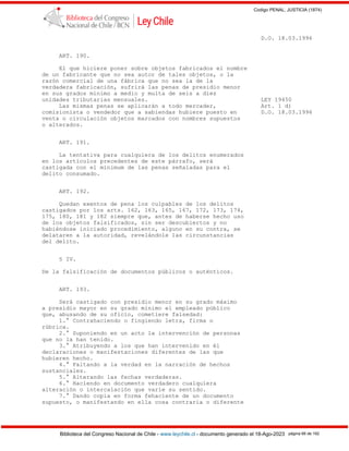 Codigo PENAL, JUSTICIA (1874)
Biblioteca del Congreso Nacional de Chile - www.leychile.cl - documento generado el 18-Ago-2023 página 66 de 192
D.O. 18.03.1996
ART. 190.
El que hiciere poner sobre objetos fabricados el nombre
de un fabricante que no sea autor de tales objetos, o la
razón comercial de una fábrica que no sea la de la
verdadera fabricación, sufrirá las penas de presidio menor
en sus grados mínimo a medio y multa de seis a diez
unidades tributarias mensuales. LEY 19450
Las mismas penas se aplicarán a todo mercader, Art. 1 d)
comisionista o vendedor que a sabiendas hubiere puesto en D.O. 18.03.1996
venta o circulación objetos marcados con nombres supuestos
o alterados.
ART. 191.
La tentativa para cualquiera de los delitos enumerados
en los artículos precedentes de este párrafo, será
castigada con el mínimum de las penas señaladas para el
delito consumado.
ART. 192.
Quedan exentos de pena los culpables de los delitos
castigados por los arts. 162, 163, 165, 167, 172, 173, 174,
175, 180, 181 y 182 siempre que, antes de haberse hecho uso
de los objetos falsificados, sin ser descubiertos y no
habiéndose iniciado procedimiento, alguno en su contra, se
delataren a la autoridad, revelándole las circunstancias
del delito.
§ IV.
De la falsificación de documentos públicos o auténticos.
ART. 193.
Será castigado con presidio menor en su grado máximo
a presidio mayor en su grado mínimo el empleado público
que, abusando de su oficio, cometiere falsedad:
1.° Contrahaciendo o fingiendo letra, firma o
rúbrica.
2.° Suponiendo en un acto la intervención de personas
que no la han tenido.
3.° Atribuyendo a los que han intervenido en él
declaraciones o manifestaciones diferentes de las que
hubieren hecho.
4.° Faltando a la verdad en la narración de hechos
sustanciales.
5.° Alterando las fechas verdaderas.
6.° Haciendo en documento verdadero cualquiera
alteración o intercalación que varíe su sentido.
7.° Dando copia en forma fehaciente de un documento
supuesto, o manifestando en ella cosa contraria o diferente
 