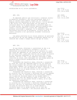 Codigo PENAL, JUSTICIA (1874)
Biblioteca del Congreso Nacional de Chile - www.leychile.cl - documento generado el 18-Ago-2023 página 84 de 192
establecidas en el inciso precedente. Ley 21121
Art. 1 N° 11 b)
D.O. 20.11.2018
ART. 249. LEY 19645
Art. 1, N° 9
El empleado público que solicitare o aceptare recibir D.O. 11.12.1999
un beneficio económico o de otra naturaleza, para sí o
para un tercero para cometer alguno de los crímenes o
simples delitos expresados en este Título, o en el párrafo
4 del Título III, será sancionado con las penas de
reclusión menor en su grado máximo a reclusión mayor en
su grado mínimo, de inhabilitación absoluta perpetua para
cargos u oficios públicos y multa del cuádruplo del
provecho solicitado o aceptado. Si el beneficio fuere de
naturaleza distinta de la económica, la multa será de
ciento cincuenta a mil quinientas unidades tributarias
mensuales. Ley 21121
Art. 1 N° 12 a),
Las penas previstas en el inciso anterior se aplicarán i), ii)
sin perjuicio de las que además corresponda imponer por la D.O. 20.11.2018
comisión del crimen o simple delito de que se trate. Ley 21121
Art. 1 N° 12 b)
D.O. 20.11.2018
ART. 250.
El que diere, ofreciere o consintiere en dar a un
empleado público un beneficio económico o de otra
naturaleza, en provecho de éste o de un tercero, en razón
del cargo del empleado en los términos del inciso primero
del artículo 248, o para que realice las acciones o incurra
en las omisiones señaladas en los artículos 248, inciso
segundo, 248 bis y 249, o por haberlas realizado o haber
incurrido en ellas, será castigado con las mismas penas de
multa e inhabilitación establecidas en dichas
disposiciones. Ley 21121
Tratándose del beneficio dado, ofrecido o consentido Art. 1 N° 13
en razón del cargo del empleado público en los términos D.O. 20.11.2018
del inciso primero del artículo 248, el sobornante será
sancionado, además, con la pena de reclusión menor en su
grado medio, en el caso del beneficio dado u ofrecido, o de
reclusión menor en su grado mínimo, en el caso del
beneficio consentido.
Tratándose del beneficio dado, ofrecido o consentido
en relación con las acciones u omisiones del inciso segundo
del artículo 248, el sobornante será sancionado, además,
con la pena de reclusión menor en sus grados medio a
máximo, en el caso del beneficio dado u ofrecido, o de
reclusión menor en sus grados mínimo a medio, en el caso
del beneficio consentido.
Tratándose del beneficio dado, ofrecido o consentido
en relación con las acciones u omisiones señaladas en el
artículo 248 bis, el sobornante será sancionado, además,
con pena de reclusión menor en su grado máximo a
reclusión mayor en su grado mínimo, en el caso del
beneficio dado u ofrecido, o de reclusión menor en sus
 