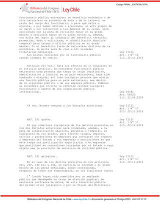 Codigo PENAL, JUSTICIA (1874)
Biblioteca del Congreso Nacional de Chile - www.leychile.cl - documento generado el 18-Ago-2023 página 86 de 192
funcionario público extranjero un beneficio económico o de
otra naturaleza en provecho de éste o de un tercero, en
razón del cargo del funcionario, o para que omita o
ejecute, o por haber omitido o ejecutado, un acto propio de
su cargo o con infracción a los deberes de su cargo, será
sancionado con la pena de reclusión menor en su grado
máximo a reclusión mayor en su grado mínimo y, además,
con multa del duplo al cuádruplo del beneficio ofrecido,
prometido, dado o solicitado, e inhabilitación absoluta
temporal para cargos u oficios públicos en su grado
máximo. Si el beneficio fuere de naturaleza distinta de la
económica, la multa será de cien a mil unidades
tributarias mensuales. Ley 21121
Los bienes recibidos por el funcionario público Art. 1 N° 16
caerán siempre en comiso. D.O. 20.11.2018
Artículo 251 ter.- Para los efectos de lo dispuesto en
el artículo anterior, se considera funcionario público
extranjero toda persona que tenga un cargo legislativo,
administrativo o judicial en un país extranjero, haya sido
nombrada o elegida, así como cualquier persona que ejerza
una función pública para un país extranjero, sea dentro
de un organismo público o de una empresa pública. También
se entenderá que inviste la referida calidad cualquier
funcionario o agente de una organización pública
internacional. Ley 20341
Art. UNICO
D.O. 22.04.2009
§9 ter. Normas comunes a los Párrafos anteriores Ley 21121
Art. 1 N° 17
D.O. 20.11.2018
ART. 251 quáter. Ley 21121
Art. 1 N° 17
El que cometiere cualquiera de los delitos previstos en D.O. 20.11.2018
los dos Párrafos anteriores será condenado, además, a la
pena de inhabilitación absoluta, perpetua o temporal, en
cualquiera de sus grados, para ejercer cargos, empleos,
oficios o profesiones en empresas que contraten con órganos
o empresas del Estado o con empresas o asociaciones en que
éste tenga una participación mayoritaria; o en empresas
que participen en concesiones otorgadas por el Estado o cuyo
objeto sea la provisión de servicios de utilidad pública.
ART. 251 quinquies. Ley 21121
Art. 1 N° 17
En el caso de los delitos previstos en los artículos D.O. 20.11.2018
241, 248, 248 bis y 249, se excluirá el mínimum o el grado
mínimo de las penas señaladas, según corresponda,
respecto de todos sus responsables, en los siguientes casos:
1° Cuando hayan sido cometidos por un empleado
público que desempeñe un cargo de elección popular, de
exclusiva confianza de éstos, de alta dirección pública
del primer nivel jerárquico o por un fiscal del Ministerio
 