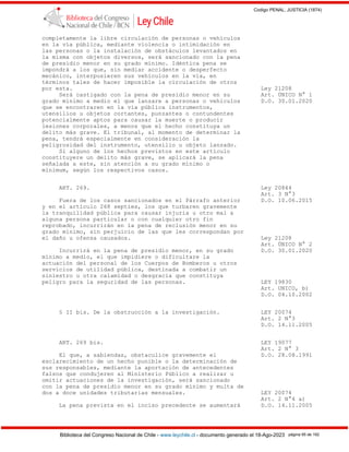 Codigo PENAL, JUSTICIA (1874)
Biblioteca del Congreso Nacional de Chile - www.leychile.cl - documento generado el 18-Ago-2023 página 95 de 192
completamente la libre circulación de personas o vehículos
en la vía pública, mediante violencia o intimidación en
las personas o la instalación de obstáculos levantados en
la misma con objetos diversos, será sancionado con la pena
de presidio menor en su grado mínimo. Idéntica pena se
impondrá a los que, sin mediar accidente o desperfecto
mecánico, interpusieren sus vehículos en la vía, en
términos tales de hacer imposible la circulación de otros
por esta. Ley 21208
Será castigado con la pena de presidio menor en su Art. ÚNICO N° 1
grado mínimo a medio el que lanzare a personas o vehículos D.O. 30.01.2020
que se encontraren en la vía pública instrumentos,
utensilios u objetos cortantes, punzantes o contundentes
potencialmente aptos para causar la muerte o producir
lesiones corporales, a menos que el hecho constituya un
delito más grave. El tribunal, al momento de determinar la
pena, tendrá especialmente en consideración la
peligrosidad del instrumento, utensilio u objeto lanzado.
Si alguno de los hechos previstos en este artículo
constituyere un delito más grave, se aplicará la pena
señalada a este, sin atención a su grado mínimo o
mínimum, según los respectivos casos.
ART. 269. Ley 20844
Art. 3 N°3
Fuera de los casos sancionados en el Párrafo anterior D.O. 10.06.2015
y en el artículo 268 septies, los que turbaren gravemente
la tranquilidad pública para causar injuria u otro mal a
alguna persona particular o con cualquier otro fin
reprobado, incurrirán en la pena de reclusión menor en su
grado mínimo, sin perjuicio de las que les correspondan por
el daño u ofensa causados. Ley 21208
Art. ÚNICO N° 2
Incurrirá en la pena de presidio menor, en su grado D.O. 30.01.2020
mínimo a medio, el que impidiere o dificultare la
actuación del personal de los Cuerpos de Bomberos u otros
servicios de utilidad pública, destinada a combatir un
siniestro u otra calamidad o desgracia que constituya
peligro para la seguridad de las personas. LEY 19830
Art. UNICO, b)
D.O. 04.10.2002
§ II bis. De la obstrucción a la investigación. LEY 20074
Art. 2 N°3
D.O. 14.11.2005
ART. 269 bis. LEY 19077
Art. 2 N° 3
El que, a sabiendas, obstaculice gravemente el D.O. 28.08.1991
esclarecimiento de un hecho punible o la determinación de
sus responsables, mediante la aportación de antecedentes
falsos que condujeren al Ministerio Público a realizar u
omitir actuaciones de la investigación, será sancionado
con la pena de presidio menor en su grado mínimo y multa de
dos a doce unidades tributarias mensuales. LEY 20074
Art. 2 N°4 a)
La pena prevista en el inciso precedente se aumentará D.O. 14.11.2005
 