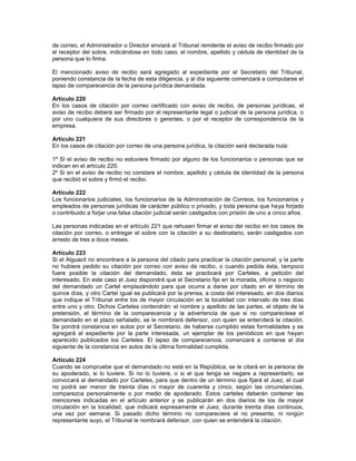 de correo, el Administrador o Director enviará al Tribunal remitente el aviso de recibo firmado por
el receptor del sobre, indicándose en todo caso, el nombre, apellido y cédula de identidad de la
persona que lo firma.
El mencionado aviso de recibo será agregado al expediente por el Secretario del Tribunal,
poniendo constancia de la fecha de esta diligencia, y al día siguiente comenzará a computarse el
lapso de comparecencia de la persona jurídica demandada.
Artículo 220
En los casos de citación por correo certificado con aviso de recibo, de personas jurídicas, el
aviso de recibo deberá ser firmado por el representante legal o judicial de la persona jurídica, o
por uno cualquiera de sus directores o gerentes, o por el receptor de correspondencia de la
empresa.
Artículo 221
En los casos de citación por correo de una persona jurídica, la citación será declarada nula:
1º Si el aviso de recibo no estuviere firmado por alguno de los funcionarios o personas que se
indican en el artículo 220.
2º Si en el aviso de recibo no constare el nombre, apellido y cédula de identidad de la persona
que recibió el sobre y firmó el recibo.
Artículo 222
Los funcionarios judiciales, los funcionarios de la Administración de Correos, los funcionarios y
empleados de personas jurídicas de carácter público o privado, y toda persona que haya forjado
o contribuido a forjar una falsa citación judicial serán castigados con prisión de uno a cinco años.
Las personas indicadas en el artículo 221 que rehusen firmar el aviso del recibo en los casos de
citación por correo, o entregar el sobre con la citación a su destinatario, serán castigados con
arresto de tres a doce meses.
Artículo 223
Si el Alguacil no encontrare a la persona del citado para practicar la citación personal, y la parte
no hubiere pedido su citación por correo con aviso de recibo, o cuando pedida ésta, tampoco
fuere posible la citación del demandado, ésta se practicará por Carteles, a petición del
interesado. En este caso el Juez dispondrá que el Secretario fije en la morada, oficina o negocio
del demandado un Cartel emplazándolo para que ocurra a darse por citado en el término de
quince días, y otro Cartel igual se publicará por la prensa, a costa del interesado, en dos diarios
que indique el Tribunal entre los de mayor circulación en la localidad con intervalo de tres días
entre uno y otro. Dichos Carteles contendrán: el nombre y apellido de las partes, el objeto de la
pretensión, el término de la comparecencia y la advertencia de que si no compareciese el
demandado en el plazo señalado, se le nombrará defensor, con quien se entenderá la citación.
Se pondrá constancia en autos por el Secretario, de haberse cumplido estas formalidades y se
agregará al expediente por la parte interesada, un ejemplar de los periódicos en que hayan
aparecido publicados los Carteles. El lapso de comparecencia, comenzará a contarse al día
siguiente de la constancia en autos de la última formalidad cumplida.
Artículo 224
Cuando se compruebe que el demandado no está en la República, se le citará en la persona de
su apoderado, si lo tuviere. Si no lo tuviere, o si el que tenga se negare a representarlo, se
convocará al demandado por Carteles, para que dentro de un término que fijará el Juez, el cual
no podrá ser menor de treinta días ni mayor de cuarenta y cinco, según las circunstancias,
comparezca personalmente o por medio de apoderado. Estos carteles deberán contener las
menciones indicadas en el artículo anterior y se publicarán en dos diarios de los de mayor
circulación en la localidad, que indicará expresamente el Juez, durante treinta días continuos,
una vez por semana. Si pasado dicho término no compareciere el no presente, ni ningún
representante suyo, el Tribunal le nombrará defensor, con quien se entenderá la citación.
 