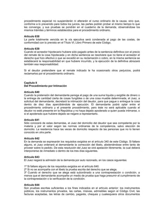 procedimiento especial no suspenderán ni alterarán el curso ordinario de la causa, sino que,
conforme a lo prevenido para todos los juicios, las partes podrán probar al mismo tiempo lo que
les convenga, y sus pruebas se pondrán en el cuaderno de la demanda, observándose los
mismos trámites y términos establecidos para el procedimiento ordinario.
Artículo 638
La parte totalmente vencida en la vía ejecutiva será condenada al pago de las costas, de
conformidad con lo previsto en el Título VI, Libro Primero de este Código.
Artículo 639
Cuando el acreedor hipotecario hubiere sido pagado antes de la sentencia definitiva con el precio
del remate de la cosa hipotecada y en dicha sentencia se resolviere que no tiene el acreedor el
derecho que hizo efectivo o que se excedió en su reclamación o cobro, en la misma sentencia se
establecerá la responsabilidad en que hubiere incurrido, y la ejecución de la definitiva abrazará
también esa responsabilidad.
Si el deudor pretendiere que el remate indicado le ha ocasionado otros perjuicios, podrá
reclamarlos por el procedimiento ordinario.
Capítulo II
Del Procedimiento por Intimación
Artículo 640
Cuando la pretensión del demandante persiga el pago de una suma líquida y exigible de dinero o
la entrega de cantidad cierta de cosas fungibles o de una cosa mueble determinada, el Juez, a
solicitud del demandante, decretará la intimación del deudor, para que pague o entregue la cosa
dentro de diez días apercibiéndole de ejecución. El demandante podrá optar entre el
procedimiento ordinario y el presente procedimiento, pero éste no será aplicable cuando el
deudor no esté presente en la República y no haya dejado apoderado a quien pueda intimarse, o
si el apoderado que hubiere dejado se negare a representarlo.
Artículo 641
Sólo conocerá de estas demandas, el Juez del domicilio del deudor que sea competente por la
materia y por el valor según las normas ordinarias de la competencia, salvo elección de
domicilio. La residencia hace las veces de domicilio respecto de las personas que no lo tienen
conocido en otra parte.
Artículo 642
En la demanda se expresarán los requisitos exigidos en el artículo 340 de este Código. Si faltare
alguno, el Juez ordenará al demandante la corrección del libelo, absteniéndose entre tanto de
proveer sobre lo pedido. De esta resolución del Juez se oirá apelación libremente, la cual deberá
interponerse de inmediato o dentro de los tres días siguientes.
Artículo 643
El Juez negará la admisión de la demanda por auto razonado, en los casos siguientes:
1º Si faltare alguno de los requisitos exigidos en el artículo 640.
2º Si no se acompaña con el libelo la prueba escrita del derecho que se alega.
3º Cuando el derecho que se alega está subordinado a una contraprestación o condición, a
menos que el demandante acompañe un medio de prueba que haga presumir el cumplimiento de
la contraprestación o la verificación de la condición.
Artículo 644
Son pruebas escritas suficientes a los fines indicados en el artículo anterior: los instrumentos
públicos, los instrumentos privados, las cartas, misivas, admisibles según el Código Civil, las
facturas aceptadas, las letras de cambio, pagarés, cheques y cualesquiera otros documentos
 