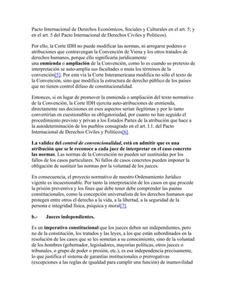 Pacto Internacional de Derechos Económicos, Sociales y Culturales en el art. 5; y
en el art. 5 del Pacto Internacional de Derechos Civiles y Políticos).
Por ello, la Corte IDH no puede modificar las normas, ni arrogarse poderes o
atribuciones que contravengan la Convención de Viena y los otros tratados de
derechos humanos, porque ello significaría jurídicamente
una enmienda o ampliación de la Convención, como lo es cuando so pretexto de
interpretación se auto-amplía sus facultades o muta los términos de la
convención[5]. Por esta vía la Corte Interamericana modifica no sólo el texto de
la Convención, sino que modifica la estructura de derecho público de los países
que no tienen control difuso de constitucionalidad.
Entonces, si en lugar de promover la enmienda o ampliación del texto normativo
de la Convención, la Corte IDH ejercita auto-atribuciones de enmienda,
directamente sus decisiones en esos aspectos serían ilegítimas y por lo tanto
convertirían en cuestionables su obligatoriedad, por cuanto no han seguido el
procedimiento previsto y privan a los Estados Partes de la atribución que hace a
la autodeterminación de los pueblos consagrado en el art. I.1. del Pacto
Internacional de Derechos Civiles y Políticos[6].
La validez del control de convencionalidad, está en admitir que es una
atribución que se le reconoce a cada juez de interpretar en el caso concreto
las normas. Las normas de la Convención no pueden ser sustituidas por los
fallos de los casos particulares. Ni fallos de casos concretos pueden imponer la
obligación de sustituir las normas por la voluntad de los jueces.
En consecuencia, el proyecto normativo de nuestro Ordenamiento Jurídico
vigente es incuestionable. Por tanto la interpretación de los casos en que procede
la prisión preventiva y los fines que debe tener debe comprender las pautas
constitucionales, como la concepción universalista de los derechos humanos que
protegen entre otros el derecho a la vida, a la libertad, a la seguridad de la
persona e integridad física, psíquica y moral[7].
b.- Jueces independientes.
Es un imperativo constitucional que los jueces deben ser independientes, pero
no de la constitución, los tratados y las leyes, a los que están subordinados en la
resolución de los casos que se les sometan a su conocimiento, sino de la voluntad
de los hombres (gobernador, legisladores, mayorías políticas, otros jueces o
tribunales, o grupo de poder o presión, etc.), es esa independencia precisamente,
lo que justifica el sistema de garantías institucionales o prerrogativas
(excepciones a las reglas de igualdad para cumplir una función) de inamovilidad
 