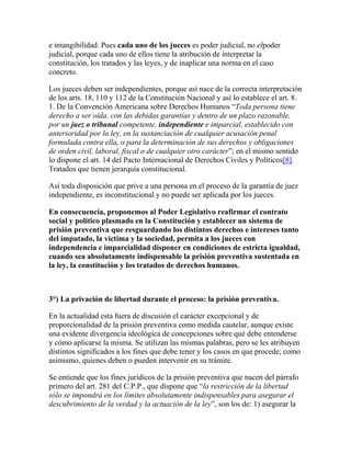 e intangibilidad. Pues cada uno de los jueces es poder judicial, no elpoder
judicial, porque cada uno de ellos tiene la atribución de interpretar la
constitución, los tratados y las leyes, y de inaplicar una norma en el caso
concreto.
Los jueces deben ser independientes, porque así nace de la correcta interpretación
de los arts. 18, 110 y 112 de la Constitución Nacional y así lo establece el art. 8.
1. De la Convención Americana sobre Derechos Humanos “Toda persona tiene
derecho a ser oída, con las debidas garantías y dentro de un plazo razonable,
por un juez o tribunal competente, independiente e imparcial, establecido con
anterioridad por la ley, en la sustanciación de cualquier acusación penal
formulada contra ella, o para la determinación de sus derechos y obligaciones
de orden civil, laboral, fiscal o de cualquier otro carácter”; en el mismo sentido
lo dispone el art. 14 del Pacto Internacional de Derechos Civiles y Políticos[8].
Tratados que tienen jerarquía constitucional.
Así toda disposición que prive a una persona en el proceso de la garantía de juez
independiente, es inconstitucional y no puede ser aplicada por los jueces.
En consecuencia, proponemos al Poder Legislativo reafirmar el contrato
social y político plasmado en la Constitución y establecer un sistema de
prisión preventiva que resguardando los distintos derechos e intereses tanto
del imputado, la víctima y la sociedad, permita a los jueces con
independencia e imparcialidad disponer en condiciones de estricta igualdad,
cuando sea absolutamente indispensable la prisión preventiva sustentada en
la ley, la constitución y los tratados de derechos humanos.
3°) La privación de libertad durante el proceso: la prisión preventiva.
En la actualidad esta fuera de discusión el carácter excepcional y de
proporcionalidad de la prisión preventiva como medida cautelar, aunque existe
una evidente divergencia ideológica de concepciones sobre qué debe entenderse
y cómo aplicarse la misma. Se utilizan las mismas palabras, pero se les atribuyen
distintos significados a los fines que debe tener y los casos en que procede; como
asimismo, quienes deben o pueden intervenir en su trámite.
Se entiende que los fines jurídicos de la prisión preventiva que nacen del párrafo
primero del art. 281 del C.P.P., que dispone que “la restricción de la libertad
sólo se impondrá en los límites absolutamente indispensables para asegurar el
descubrimiento de la verdad y la actuación de la ley”, son los de: 1) asegurar la
 