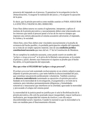 presencia del imputado en el proceso; 2) garantizar la investigación (evitar la
obstaculización); 3) asegurar la realización del juicio; y 4) asegurar la ejecución
de la pena.
Es decir, que la prisión preventiva como medida cautelar es PARA ASEGURAR
LA EFECTIVA VIGENCIA DEL DERECHO.
Estos fines deben tenerse en cuenta al reglamentar, interpretar y aplicar el
instituto de la prisión preventiva y necesariamente deben estar relacionados con
los intereses que tutela el proceso penal a la luz de los nuevos tiempos que
imponen una estricta adecuación al sistema acusatorio adversarial, el imputado,
la víctima y la sociedad.
Ahora bien, estos fines deben estar vinculados necesariamente a la prueba de
existencia del hecho punible y la probable participación culpable del imputado;
no se trata de un simple supuesto material, sino de una condición jurídica
constitucional necesaria que nace del art. 17 de la Constitución de Mendoza.
De no cumplirse la condición necesaria, como puede ocurrir en nombre del
“peligro o riesgo procesal” se le priva de la libertad a una persona, se la somete
al proceso y juicio, durante cuyo transcurso ni siquiera se prueba que el hecho
fue delito, ni la participación del enjuiciado.
Hay que evitar el PELIGRO del “peligro o riesgo procesal”.
El peligro procesal está sustentado exclusivamente en un criterio subjetivo para
disponer la prisión preventiva y por tanto habilita la discrecionalidad del juez,
que constituye una posición jurídicamente voluntarista. También construye
un discurso contradictorio sustentando su oposición a la prisión preventiva
fundado en la morosidad de la investigación, el juzgamiento y revisión de la
sentencia, pero introduce permanentemente diligencias y formalidades
reiterativas e innecesarias que interfieren en la celeridad, agravando la morosidad
y provocando el colapso del sistema penal.
La morosidad de la justicia penal no justifica por sí sola la flexibilización de la
prisión preventiva, ello solo ha acarreado mayor inseguridad y mayor ineficacia e
ineficiencia, por incapacidad del sistema de resolver y con ello mayor
disconformidad social e injusticia. Cuando lo racional es que la morosidad se la
trate con medidas para el funcionamiento eficiente.
 