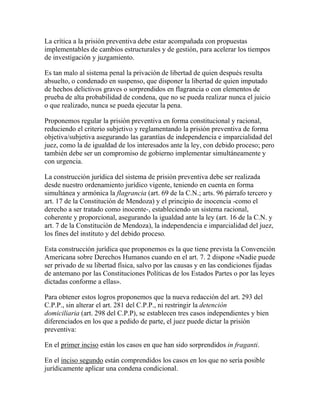La crítica a la prisión preventiva debe estar acompañada con propuestas
implementables de cambios estructurales y de gestión, para acelerar los tiempos
de investigación y juzgamiento.
Es tan malo al sistema penal la privación de libertad de quien después resulta
absuelto, o condenado en suspenso, que disponer la libertad de quien imputado
de hechos delictivos graves o sorprendidos en flagrancia o con elementos de
prueba de alta probabilidad de condena, que no se pueda realizar nunca el juicio
o que realizado, nunca se pueda ejecutar la pena.
Proponemos regular la prisión preventiva en forma constitucional y racional,
reduciendo el criterio subjetivo y reglamentando la prisión preventiva de forma
objetiva/subjetiva asegurando las garantías de independencia e imparcialidad del
juez, como la de igualdad de los interesados ante la ley, con debido proceso; pero
también debe ser un compromiso de gobierno implementar simultáneamente y
con urgencia.
La construcción jurídica del sistema de prisión preventiva debe ser realizada
desde nuestro ordenamiento jurídico vigente, teniendo en cuenta en forma
simultánea y armónica la flagrancia (art. 69 de la C.N.; arts. 96 párrafo tercero y
art. 17 de la Constitución de Mendoza) y el principio de inocencia -como el
derecho a ser tratado como inocente-, estableciendo un sistema racional,
coherente y proporcional, asegurando la igualdad ante la ley (art. 16 de la C.N. y
art. 7 de la Constitución de Mendoza), la independencia e imparcialidad del juez,
los fines del instituto y del debido proceso.
Esta construcción jurídica que proponemos es la que tiene prevista la Convención
Americana sobre Derechos Humanos cuando en el art. 7. 2 dispone «Nadie puede
ser privado de su libertad física, salvo por las causas y en las condiciones fijadas
de antemano por las Constituciones Políticas de los Estados Partes o por las leyes
dictadas conforme a ellas».
Para obtener estos logros proponemos que la nueva redacción del art. 293 del
C.P.P., sin alterar el art. 281 del C.P.P., ni restringir la detención
domiciliaria (art. 298 del C.P.P), se establecen tres casos independientes y bien
diferenciados en los que a pedido de parte, el juez puede dictar la prisión
preventiva:
En el primer inciso están los casos en que han sido sorprendidos in fraganti.
En el inciso segundo están comprendidos los casos en los que no sería posible
jurídicamente aplicar una condena condicional.
 