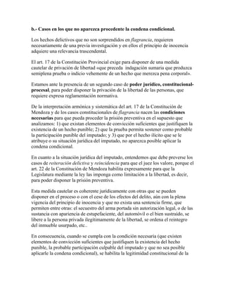 b.- Casos en los que no aparezca procedente la condena condicional.
Los hechos delictivos que no son sorprendidos en flagrancia, requieren
necesariamente de una previa investigación y en ellos el principio de inocencia
adquiere una relevancia trascendental.
El art. 17 de la Constitución Provincial exige para disponer de una medida
cautelar de privación de libertad «que preceda indagación sumaria que produzca
semiplena prueba o indicio vehemente de un hecho que merezca pena corporal».
Estamos ante la presencia de un segundo caso de poder jurídico, constitucional-
procesal, para poder disponer la privación de la libertad de las personas, que
requiere expresa reglamentación normativa.
De la interpretación armónica y sistemática del art. 17 de la Constitución de
Mendoza y de los casos constitucionales de flagrancia nacen las condiciones
necesarias para que pueda proceder la prisión preventiva en el supuesto que
analizamos: 1) que existan elementos de convicción suficientes que justifiquen la
existencia de un hecho punible; 2) que la prueba permita sostener como probable
la participación punible del imputado; y 3) que por el hecho ilícito que se le
atribuye o su situación jurídica del imputado, no aparezca posible aplicar la
condena condicional.
En cuanto a la situación jurídica del imputado, entendemos que debe preverse los
casos de reiteración delictiva y reincidencia para que el juez los valore, porque el
art. 22 de la Constitución de Mendoza habilita expresamente para que la
Legislatura mediante la ley las imponga como limitación a la libertad, es decir,
para poder disponer la prisión preventiva.
Esta medida cautelar es coherente jurídicamente con otras que se pueden
disponer en el proceso o con el cese de los efectos del delito, aún con la plena
vigencia del principio de inocencia y que no exista una sentencia firme, que
permiten entre otras: el secuestro del arma portada sin autorización legal, o de las
sustancia con apariencia de estupefaciente, del automóvil o el bien sustraído, se
libere a la persona privada ilegítimamente de la libertad, se ordena el reintegro
del inmueble usurpado, etc..
En consecuencia, cuando se cumpla con la condición necesaria (que existen
elementos de convicción suficientes que justifiquen la existencia del hecho
punible, la probable participación culpable del imputado y que no sea posible
aplicarle la condena condicional), se habilita la legitimidad constitucional de la
 