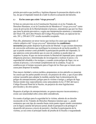 prisión preventiva que justifica y legitima disponer la presunción objetiva de la
ley, de que el imputado tratará de evadir la efectiva actuación del derecho.
c.- En los casos que existe “riesgo procesal”.
Si bien no está previsto en la Constitución Nacional, ni en los Tratados de
Derechos Humanos, ni en la Constitución de Mendoza el “riesgo procesal” como
causa de privación de la libertad durante el proceso, entendemos que por los fines
que tiene la prisión preventiva y según una interpretación armónica y sistemática
del Título VII, del Libro Primero del Código Procesal Penal, en especial de los
arts. 281 y 298 del C.P.P. resulta razonable receptarlo.
Para ello, planteamos un tercer inciso que incluya los casos que siguiendo el
criterio subjetivo del “riesgo procesal” determinen las condiciones
necesarias para poder disponer la privación de libertad: 1) que existan elementos
de convicción suficientes que justifiquen la existencia de un hecho punible; 2)
que se pueda sostener como probable la participación punible del imputado; 3)
que aparezca como procedente que en caso de condena se pueda dejar en
suspenso la pena; 4) que sea inconveniente la libertad del imputado para: ejecutar
diligencias precisas y determinadas de investigación o realizar el juicio; o la
seguridad del ofendido o los testigos; o cuando exista peligro de fuga y no se
someta al proceso, o al eventual cumplimiento de la condena; 5) que se
establezca por el tiempo necesario para el logro de los fines que se tienen como
causa para disponer la medida.
Para mayor claridad y certeza jurídica, proponemos en tres párrafos se enuncian
las causas que las partes pueden invocar, sin perjuicio de otras, y que el juez debe
estimar razonable para adoptar la medida cautelar bajo la denominación de:
peligro de entorpecimiento; peligro para la víctima o testigo; y peligro de fuga.
Hemos tenido muy especialmente como antecedentes la ley 27.063 del nuevo
Código Procesal Penal de la Nación, sin perjuicio de otras legislaciones
provinciales y de otros países.
Respecto al peligro de entorpecimiento, no genera mayores inconvenientes y
existe casi unanimidad sobre cómo debe entendérsela.
En cuanto al peligro para la seguridad de la víctima, además de un derecho
reconocido en los Tratados de Derechos Humanos tenemos que: «...puede
sostenerse que este tipo de causales hasta cierto punto siguen siendo consistentes
con la lógica cautelar del proceso penal, desde la perspectiva de proteger el
desarrollo del proceso a través de permitir y facilitar la participación de la
víctima, ya sea como el principal medio de prueba de la fiscalía o resguardando
 