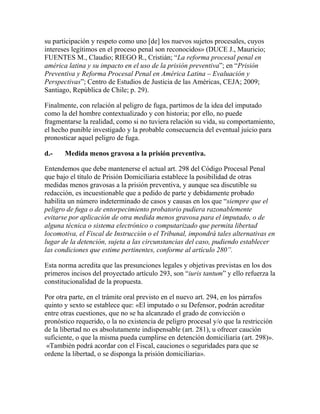 su participación y respeto como uno [de] los nuevos sujetos procesales, cuyos
intereses legítimos en el proceso penal son reconocidos» (DUCE J., Mauricio;
FUENTES M., Claudio; RIEGO R., Cristián; “La reforma procesal penal en
américa latina y su impacto en el uso de la prisión preventiva”; en “Prisión
Preventiva y Reforma Procesal Penal en América Latina – Evaluación y
Perspectivas”; Centro de Estudios de Justicia de las Américas, CEJA; 2009;
Santiago, República de Chile; p. 29).
Finalmente, con relación al peligro de fuga, partimos de la idea del imputado
como la del hombre contextualizado y con historia; por ello, no puede
fragmentarse la realidad, como si no tuviera relación su vida, su comportamiento,
el hecho punible investigado y la probable consecuencia del eventual juicio para
pronosticar aquel peligro de fuga.
d.- Medida menos gravosa a la prisión preventiva.
Entendemos que debe mantenerse el actual art. 298 del Código Procesal Penal
que bajo el título de Prisión Domiciliaria establece la posibilidad de otras
medidas menos gravosas a la prisión preventiva, y aunque sea discutible su
redacción, es incuestionable que a pedido de parte y debidamente probado
habilita un número indeterminado de casos y causas en los que “siempre que el
peligro de fuga o de entorpecimiento probatorio pudiera razonablemente
evitarse por aplicación de otra medida menos gravosa para el imputado, o de
alguna técnica o sistema electrónico o computarizado que permita libertad
locomotiva, el Fiscal de Instrucción o el Tribunal, impondrá tales alternativas en
lugar de la detención, sujeta a las circunstancias del caso, pudiendo establecer
las condiciones que estime pertinentes, conforme al artículo 280”.
Esta norma acredita que las presunciones legales y objetivas previstas en los dos
primeros incisos del proyectado artículo 293, son “iuris tantum” y ello refuerza la
constitucionalidad de la propuesta.
Por otra parte, en el trámite oral previsto en el nuevo art. 294, en los párrafos
quinto y sexto se establece que: «El imputado o su Defensor, podrán acreditar
entre otras cuestiones, que no se ha alcanzado el grado de convicción o
pronóstico requerido, o la no existencia de peligro procesal y/o que la restricción
de la libertad no es absolutamente indispensable (art. 281), u ofrecer caución
suficiente, o que la misma pueda cumplirse en detención domiciliaria (art. 298)».
«También podrá acordar con el Fiscal, cauciones o seguridades para que se
ordene la libertad, o se disponga la prisión domiciliaria».
 