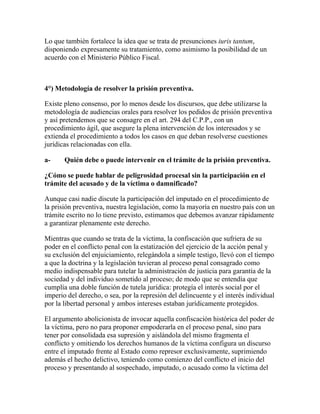 Lo que también fortalece la idea que se trata de presunciones iuris tantum,
disponiendo expresamente su tratamiento, como asimismo la posibilidad de un
acuerdo con el Ministerio Público Fiscal.
4°) Metodología de resolver la prisión preventiva.
Existe pleno consenso, por lo menos desde los discursos, que debe utilizarse la
metodología de audiencias orales para resolver los pedidos de prisión preventiva
y así pretendemos que se consagre en el art. 294 del C.P.P., con un
procedimiento ágil, que asegure la plena intervención de los interesados y se
extienda el procedimiento a todos los casos en que deban resolverse cuestiones
jurídicas relacionadas con ella.
a- Quién debe o puede intervenir en el trámite de la prisión preventiva.
¿Cómo se puede hablar de peligrosidad procesal sin la participación en el
trámite del acusado y de la víctima o damnificado?
Aunque casi nadie discute la participación del imputado en el procedimiento de
la prisión preventiva, nuestra legislación, como la mayoría en nuestro país con un
trámite escrito no lo tiene previsto, estimamos que debemos avanzar rápidamente
a garantizar plenamente este derecho.
Mientras que cuando se trata de la víctima, la confiscación que sufriera de su
poder en el conflicto penal con la estatización del ejercicio de la acción penal y
su exclusión del enjuiciamiento, relegándola a simple testigo, llevó con el tiempo
a que la doctrina y la legislación tuvieran al proceso penal consagrado como
medio indispensable para tutelar la administración de justicia para garantía de la
sociedad y del individuo sometido al proceso; de modo que se entendía que
cumplía una doble función de tutela jurídica: protegía el interés social por el
imperio del derecho, o sea, por la represión del delincuente y el interés individual
por la libertad personal y ambos intereses estaban jurídicamente protegidos.
El argumento abolicionista de invocar aquella confiscación histórica del poder de
la víctima, pero no para proponer empoderarla en el proceso penal, sino para
tener por consolidada esa supresión y aislándola del mismo fragmenta el
conflicto y omitiendo los derechos humanos de la víctima configura un discurso
entre el imputado frente al Estado como represor exclusivamente, suprimiendo
además el hecho delictivo, teniendo como comienzo del conflicto el inicio del
proceso y presentando al sospechado, imputado, o acusado como la víctima del
 
