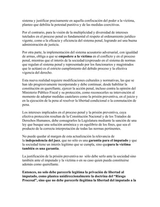 sistema y justificar precisamente en aquella confiscación del poder a la víctima,
planteo que debilita la potestad punitiva y de las medidas coercitivas.
Por el contrario, para la visión de la multiplicidad y diversidad de intereses
tutelados en el proceso penal es fundamental el respeto al ordenamiento jurídico
vigente, como a la eficacia y eficiencia del sistema penal, logrando así una buena
administración de justicia.
Por otra parte, la implementación del sistema acusatorio adversarial, con igualdad
de armas, obliga a que se empodere a la víctima en el conflicto y en el proceso
penal, mientras que el interés de la sociedad (expresado en el sistema de normas
que regulan el sistema penal y representado por los funcionarios y magistrados
que lo actúan) es el estricto cumplimiento del debido proceso y la efectiva
vigencia del derecho.
Esta nueva realidad requiere modificaciones culturales y normativas, las que se
han ido progresivamente incorporando y debe continuar, desde habilitar la
constitución en querellante, ejercer la acción penal, incluso contra la opinión del
Ministerio Público Fiscal y su protección, como reconocerles su intervención al
momento de adoptar medidas cautelares como la prisión preventiva, en el juicio y
en la ejecución de la pena al resolver la libertad condicional o la conmutación de
pena.
Los intereses implicados en el proceso penal y la prisión preventiva, cuya
efectiva protección resultan de la Constitución Nacional y de los Tratados de
Derechos Humanos, debe consagrarlos la Legislatura mediante la sanción de una
ley que busque una solución armónica y en equilibrio de los fines, que sea el
producto de la correcta interpretación de todas las normas pertinentes.
No puede quedar al margen de esta actualización la relevancia de
la independencia del juez, que no sólo es una garantía para el imputado y que
la sociedad tiene un interés legítimo que se cumpla, sino quepara la víctima
también es una garantía.
La justificación de la prisión preventiva no sólo debe serlo ante la sociedad sino
también ante el imputado y la víctima o en su caso quien pueda constituirse
además como querellante.
Entonces, no solo debe parecerle legítima la privación de libertad al
imputado, como plantea unidireccionalmente la doctrina del “Riesgo
Procesal”, sino que no debe parecerle ilegítima la libertad del imputado a la
 