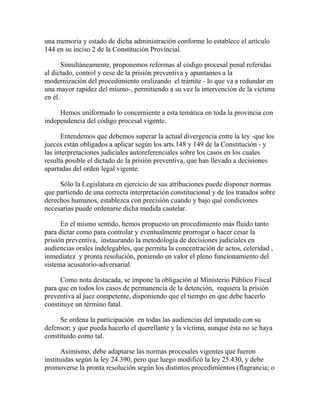 una memoria y estado de dicha administración conforme lo establece el artículo
144 en su inciso 2 de la Constitución Provincial.
Simultáneamente, proponemos reformas al código procesal penal referidas
al dictado, control y cese de la prisión preventiva y apuntamos a la
modernización del procedimiento oralizando el trámite - lo que va a redundar en
una mayor rapidez del mismo-, permitiendo a su vez la intervención de la víctima
en él.
Hemos uniformado lo concerniente a esta temática en toda la provincia con
independencia del código procesal vigente.
Entendemos que debemos superar la actual divergencia entre la ley -que los
jueces están obligados a aplicar según los arts.148 y 149 de la Constitución - y
las interpretaciones judiciales autoreferenciales sobre los casos en los cuales
resulta posible el dictado de la prisión preventiva, que han llevado a decisiones
apartadas del orden legal vigente.
Sólo la Legislatura en ejercicio de sus atribuciones puede disponer normas
que partiendo de una correcta interpretación constitucional y de los tratados sobre
derechos humanos, establezca con precisión cuando y bajo qué condiciones
necesarias puede ordenarse dicha medida cautelar.
En el mismo sentido, hemos propuesto un procedimiento más fluido tanto
para dictar como para controlar y eventualmente prorrogar o hacer cesar la
prisión preventiva, instaurando la metodología de decisiones judiciales en
audiencias orales indelegables, que permita la concentración de actos, celeridad ,
inmediatez y pronta resolución, poniendo en valor el pleno funcionamiento del
sistema acusatorio-adversarial.
Como nota destacada, se impone la obligación al Ministerio Público Fiscal
para que en todos los casos de permanencia de la detención, requiera la prisión
preventiva al juez competente, disponiendo que el tiempo en que debe hacerlo
constituye un término fatal.
Se ordena la participación en todas las audiencias del imputado con su
defensor; y que pueda hacerlo el querellante y la víctima, aunque ésta no se haya
constituido como tal.
Asimismo, debe adaptarse las normas procesales vigentes que fueron
instituidas según la ley 24.390, pero que luego modificó la ley 25.430, y debe
promoverse la pronta resolución según los distintos procedimientos (flagrancia; o
 