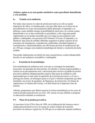víctima o quien en su caso pueda constituirse como querellante damnificada
y a la sociedad.
b.- Trámite en la audiencia.
Por todas estas razones la orden de prisión preventiva no sólo no puede
disponerse de oficio, ni inaudita parte, sino que debe darse en el marco de un
procedimiento en el que necesariamente deben participar el imputado y su
defensor, como también otorgar la posibilidad de intervenir a la víctima o parte
damnificada si no se han constituido en querellante y ello exige para poder
implementar en un tiempo razonable que se lo haga en una audiencia oral,
pública e indelegable, con presencia del Tribunal, el Fiscal, el imputado y su
Defensor, bajo pena de nulidad, debiendo asegurarse la plena vigencia de los
principios de inmediación, contradicción, publicidad, celeridad mediante la
concentración y desformalizadión, por ello hemos previsto la modificación del
art. 294 que consagre esta moderna metodología de trámite y resolución de dicha
medida.
Para poder implementar un trámite de estas características, resulta indispensable
hacerlo en una audiencia oral pública e indelegable.
c.- Extensión de la metodología.
Esta metodología de audiencia oral, en la que se consagran los principios
procesales, las garantías de intervención, los trámites y formas imprescindibles a
realizar en un procedimiento oral y adversarial para resolver el pedido de prisión
preventiva deberán obligatoriamente seguirse bajo pena de nulidad en cada
oportunidad que se trate sobre la apelación de la prisión preventiva o el cese o
prórroga de misma, sin distinguir quien es el juez o tribunal competente que debe
tramitarla, sea el juez de garantías, de flagrancia, de instrucción, la Cámara de
Apelaciones, la Cámara del Crimen, o la Sala Penal de la Suprema Corte de
Justicia.
Además, proponemos que deberá seguirse la misma metodología en los casos de
control jurisdiccional previsto en el art. 345, norma a la que también se propone
su adecuación mediante su sustitución.
5°) Plazo de la prisión preventiva.
Al sancionar la ley 6730 a fines de 1999, en la elaboración del entonces nuevo
código procesal penal se tuvo en cuenta en cuanto al plazo de la prisión
preventiva la entonces vigente ley 24.390 que en su redacción original establecía
 