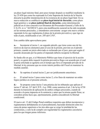 un plazo legal máximo fatal, pero poco tiempo después se modificó mediante la
ley 25.430 que como ha expresado la Corte Suprema de Justicia de la Nación
descarta la posible interpretación de la existencia de un plazo legal fatal. En su
nueva redacción se estableció un plazo legal inicial de duración, como plazo
legal genérico y un plazo judicial final de duración, como determinación
judicial en el caso concreto (ver Dictamen del Procurador General y Fallo de la
C.S.J.N. in re “ACOSTA”), pero esta modificación esencial no ha sido receptada
en las normas procesales, y entendemos conveniente acoger este nuevo criterio
siguiendo la ley que reglamenta el plazo de la prisión preventiva y que rige en
todo el país, modificando el art. 295 del C.P.P..
Este cambio debe aprovecharse para:
a.- Incorporar al inciso 1, un segundo párrafo, que tiene como uno de los
motivos de nuevos elementos para el cese de la prisión, previsto en el párrafo
primero, cuando un juicio abreviado es rechazado por el juez, pero que según el
acuerdo alcanzado por las partes el imputado debería recuperar la libertad.
Se funda ello en que, si el Ministerio Público que tiene el ejercicio de la acción
penal y es quien debe requerir la prisión preventiva llega a un acuerdo por el cual
la pena solicitada se agotaría con el tiempo que lleva el imputado privado de la
libertad, la ley presume que no existe interés jurídico del Fiscal en mantener la
medida cautelar.
b.- Se suprime el actual inciso 2, por ser jurídicamente anacrónico.
c.- El actual inciso 3 pasa como inciso 2, a los fines de mantener un orden
lógico jurídico en el presente artículo.
d.- Se propone como inciso 3 una práctica de los tribunales que aplican el
inciso 5° del art. 317 del C.P.P.- Ley 1908, como autoriza el art. 2 de la ley 6730
durante la transición de aplicación de ambos códigos procesales, cuando de
acuerdo a la pena impuesta en la sentencia y antes que la misma quede firme, se
considere prima facie que, oportunamente, podría concedérsele la libertad
condicional.
El nuevo art. 13 del Código Penal establece requisitos que deben incorporarse y
reglamentarse debidamente en el procedimiento, haciendo distinción entre los
casos de penas superiores a los tres años que se exige la totalidad de las
condiciones, y solo la de cumplir con regularidad los reglamentos carcelarios
para los que tengan penas inferiores.
 