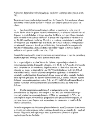 Asimismo, deberá imponérsele reglas de cuidado y vigilancia previstas en el art.
280.
También se incorpora la obligación del Juez de Ejecución de transformar el cese
en libertad condicional y ejercer el control, sino ordena que aquella quede sin
efecto.
e.- Con la modificación del inciso 4, si bien se mantiene la regla general
inicial de dos años sin que se haya dictado sentencia, se propone racionalizarla al
disponer la posibilidad de prórroga a pedido del Fiscal o el querellante, fundada
en la cantidad de los delitos atribuidos al procesado –siguiendo el criterio de la
ley 24.390 modificada por la ley 25.430- o la evidente complejidad o su difícil
investigación que impidan llegar a la misma en el plazo indicado, distinguiendo
por etapa del proceso o tipo de procedimiento y determinando la competencia
para resolverla acorde a la necesidad de celeridad y según la metodología de
audiencia oral que se establece en el art. 294.
Durante la investigación penal preparatoria será competente el juez de garantías y
podrá otorgar una prórroga hasta por seis meses más.
En la etapa del juicio por la Cámara del Crimen, según el ejercicio de la
competencia asignada de acuerdo a los arts. 45 y 46 del C.P.P., podrá prorrogarla
hasta completar un plazo máximo de privación de la libertad de tres años. No
obstante los plazos y siguiendo la Ley 24.390 modificada por la ley 25.430, el
Ministerio Público Fiscal o el querellante podrán oponerse a la libertad del
imputado con la finalidad de realizar el debate o concluir el ya iniciado, fundado
en la especial gravedad del delito o delitos atribuidos, o cuando concurre alguna
de las circunstancias previstas en inc. 3 del art. 293 del Código Procesal Penal, o
cuando existieren articulaciones manifiestamente dilatorias de parte de la
defensa.
f.- Con la incorporación del inciso 5 se actualiza la norma con el
procedimiento de flagrancia previsto por la ley 7692 que modificó el código
procesal original incorporando los arts. 439 bis, ter y quater del C.P.P., y se
contempla la mayor problemática que presenta este procedimiento especial, el
excesivo tiempo para llegar a una sentencia en las causas con privación de la
libertad del acusado.
Para ello se propone establecer un plazo máximo de tres (3) meses de duración de
la prisión preventiva sin que se haya dictado la sentencia y a pedido del Fiscal, el
Juez de Flagrancia podrá prorrogar hasta por otros tres (3) meses el plazo
mediante resolución fundada.
 