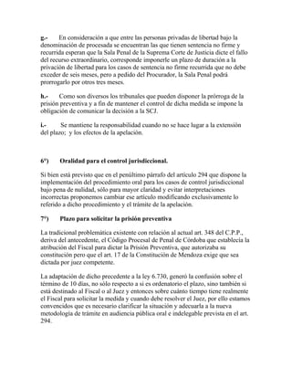 g.- En consideración a que entre las personas privadas de libertad bajo la
denominación de procesada se encuentran las que tienen sentencia no firme y
recurrida esperan que la Sala Penal de la Suprema Corte de Justicia dicte el fallo
del recurso extraordinario, corresponde imponerle un plazo de duración a la
privación de libertad para los casos de sentencia no firme recurrida que no debe
exceder de seis meses, pero a pedido del Procurador, la Sala Penal podrá
prorrogarlo por otros tres meses.
h.- Como son diversos los tribunales que pueden disponer la prórroga de la
prisión preventiva y a fin de mantener el control de dicha medida se impone la
obligación de comunicar la decisión a la SCJ.
i.- Se mantiene la responsabilidad cuando no se hace lugar a la extensión
del plazo; y los efectos de la apelación.
6°) Oralidad para el control jurisdiccional.
Si bien está previsto que en el penúltimo párrafo del artículo 294 que dispone la
implementación del procedimiento oral para los casos de control jurisdiccional
bajo pena de nulidad, sólo para mayor claridad y evitar interpretaciones
incorrectas proponemos cambiar ese artículo modificando exclusivamente lo
referido a dicho procedimiento y el trámite de la apelación.
7°) Plazo para solicitar la prisión preventiva
La tradicional problemática existente con relación al actual art. 348 del C.P.P.,
deriva del antecedente, el Código Procesal de Penal de Córdoba que establecía la
atribución del Fiscal para dictar la Prisión Preventiva, que autorizaba su
constitución pero que el art. 17 de la Constitución de Mendoza exige que sea
dictada por juez competente.
La adaptación de dicho precedente a la ley 6.730, generó la confusión sobre el
término de 10 días, no sólo respecto a si es ordenatorio el plazo, sino también si
está destinado al Fiscal o al Juez y entonces sobre cuánto tiempo tiene realmente
el Fiscal para solicitar la medida y cuando debe resolver el Juez, por ello estamos
convencidos que es necesario clarificar la situación y adecuarla a la nueva
metodología de trámite en audiencia pública oral e indelegable prevista en el art.
294.
 