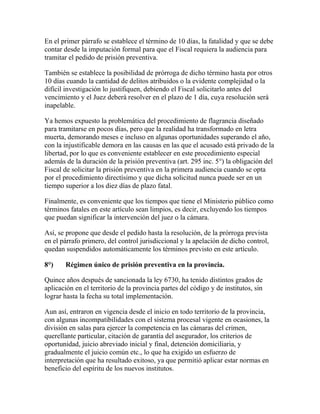 En el primer párrafo se establece el término de 10 días, la fatalidad y que se debe
contar desde la imputación formal para que el Fiscal requiera la audiencia para
tramitar el pedido de prisión preventiva.
También se establece la posibilidad de prórroga de dicho término hasta por otros
10 días cuando la cantidad de delitos atribuidos o la evidente complejidad o la
difícil investigación lo justifiquen, debiendo el Fiscal solicitarlo antes del
vencimiento y el Juez deberá resolver en el plazo de 1 día, cuya resolución será
inapelable.
Ya hemos expuesto la problemática del procedimiento de flagrancia diseñado
para tramitarse en pocos días, pero que la realidad ha transformado en letra
muerta, demorando meses e incluso en algunas oportunidades superando el año,
con la injustificable demora en las causas en las que el acusado está privado de la
libertad, por lo que es conveniente establecer en este procedimiento especial
además de la duración de la prisión preventiva (art. 295 inc. 5°) la obligación del
Fiscal de solicitar la prisión preventiva en la primera audiencia cuando se opta
por el procedimiento directísimo y que dicha solicitud nunca puede ser en un
tiempo superior a los diez días de plazo fatal.
Finalmente, es conveniente que los tiempos que tiene el Ministerio público como
términos fatales en este artículo sean limpios, es decir, excluyendo los tiempos
que puedan significar la intervención del juez o la cámara.
Así, se propone que desde el pedido hasta la resolución, de la prórroga prevista
en el párrafo primero, del control jurisdiccional y la apelación de dicho control,
quedan suspendidos automáticamente los términos previsto en este artículo.
8°) Régimen único de prisión preventiva en la provincia.
Quince años después de sancionada la ley 6730, ha tenido distintos grados de
aplicación en el territorio de la provincia partes del código y de institutos, sin
lograr hasta la fecha su total implementación.
Aun así, entraron en vigencia desde el inicio en todo territorio de la provincia,
con algunas incompatibilidades con el sistema procesal vigente en ocasiones, la
división en salas para ejercer la competencia en las cámaras del crimen,
querellante particular, citación de garantía del asegurador, los criterios de
oportunidad, juicio abreviado inicial y final, detención domiciliaria, y
gradualmente el juicio común etc., lo que ha exigido un esfuerzo de
interpretación que ha resultado exitoso, ya que permitió aplicar estar normas en
beneficio del espíritu de los nuevos institutos.
 