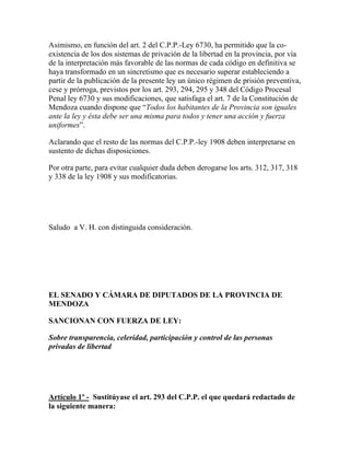 Asimismo, en función del art. 2 del C.P.P.-Ley 6730, ha permitido que la co-
existencia de los dos sistemas de privación de la libertad en la provincia, por vía
de la interpretación más favorable de las normas de cada código en definitiva se
haya transformado en un sincretismo que es necesario superar estableciendo a
partir de la publicación de la presente ley un único régimen de prisión preventiva,
cese y prórroga, previstos por los art. 293, 294, 295 y 348 del Código Procesal
Penal ley 6730 y sus modificaciones, que satisfaga el art. 7 de la Constitución de
Mendoza cuando dispone que “Todos los habitantes de la Provincia son iguales
ante la ley y ésta debe ser una misma para todos y tener una acción y fuerza
uniformes”.
Aclarando que el resto de las normas del C.P.P.-ley 1908 deben interpretarse en
sustento de dichas disposiciones.
Por otra parte, para evitar cualquier duda deben derogarse los arts. 312, 317, 318
y 338 de la ley 1908 y sus modificatorias.
Saludo a V. H. con distinguida consideración.
EL SENADO Y CÁMARA DE DIPUTADOS DE LA PROVINCIA DE
MENDOZA
SANCIONAN CON FUERZA DE LEY:
Sobre transparencia, celeridad, participación y control de las personas
privadas de libertad
Artículo 1º - Sustitúyase el art. 293 del C.P.P. el que quedará redactado de
la siguiente manera:
 