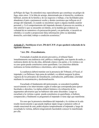 c) Peligro de fuga: Se entenderá muy especialmente que constituye un peligro de
fuga, entre otros: 1) la falta de arraigo, determinado por el domicilio, residencia
habitual, asiento de la familia y de sus negocios o trabajo, o las facilidades para
abandonar el país o permanecer oculto y demás cuestiones que influyan en el
arraigo del imputado; 2) cuando se encontrare sujeto a alguna medida cautelar
personal; y 3) el comportamiento del imputado durante el proceso en cuestión, u
otro anterior o que se encuentre en trámite, en la medida que evidencie su
voluntad de no someterse a la persecución penal y en particular, si incurrió en
rebeldía o si ocultó o proporcionó falsa información sobre su identidad,
domicilio, actividad, trabajo o condición económica.”
Artículo 2º - Sustitúyase el art. 294 del C.P.P. el que quedará redactado de la
siguiente manera:
“Art. 294 – Procedimiento.
Formulado el pedido de prisión preventiva, el tribunal fijará
inmediatamente una audiencia oral, pública e indelegable, con soporte de audio, a
realizarse dentro de los dos días, debiendo citarse a las partes, y la víctima o en
su caso quien pueda constituirse como querellante. Las citaciones deberán
realizarse en forma telefónica o electrónica, salvo impedimento.
La audiencia deberá tramitar con la presencia del Tribunal, el Fiscal, el
imputado y su Defensor, bajo pena de nulidad y se deberá asegurar la plena
vigencia de los principios de inmediación, contradicción, publicidad, celeridad
mediante la concentración y desformalización.
Escuchado el fundamento del peticionante, se concederá la palabra
sucesivamente a los intervinientes según el orden que corresponda para ejercer
facultades o derechos. La réplica deberá limitarse a la refutación de los
argumentos adversarios que no hubieren sido antes discutidos. Luego se
escuchará a la víctima o quien pueda constituirse en querellante, si hubiera
comparecido y finalmente se preguntará al imputado si tiene algo que manifestar.
En caso que la presencia simultánea del imputado y la víctima en la sala
resulte inconveniente o que pueda implicar algún riesgo o perjuicio sobre el
estado emocional de esta, podrá alejarse temporalmente al imputado y luego de
escuchada la víctima, deberá reingresárselo haciéndole conocer lo manifestado
por ella.
 