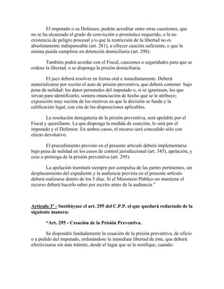 El imputado o su Defensor, podrán acreditar entre otras cuestiones, que
no se ha alcanzado el grado de convicción o pronóstico requerido, o la no
existencia de peligro procesal y/o que la restricción de la libertad no es
absolutamente indispensable (art. 281), u ofrecer caución suficiente, o que la
misma pueda cumplirse en detención domiciliaria (art. 298).
También podrá acordar con el Fiscal, cauciones o seguridades para que se
ordene la libertad, o se disponga la prisión domiciliaria.
El juez deberá resolver en forma oral e inmediatamente. Deberá
materializarse por escrito el auto de prisión preventiva, que deberá contener bajo
pena de nulidad: los datos personales del imputado o, si se ignorasen, los que
sirvan para identificarlo; somera enunciación de hecho que se le atribuye;
exposición muy sucinta de los motivos en que la decisión se funda y la
calificación legal, con cita de las disposiciones aplicables.
La resolución denegatoria de la prisión preventiva, será apelable por el
Fiscal y querellante. La que disponga la medida de coerción, lo será por el
imputado y el Defensor. En ambos casos, el recurso será concedido sólo con
efecto devolutivo.
El procedimiento previsto en el presente artículo deberá implementarse
bajo pena de nulidad en los casos de control jurisdiccional (art. 345), apelación, y
cese o prórroga de la prisión preventiva (art. 295).
La apelación tramitará siempre por compulsa de las partes pertinentes, sin
desplazamiento del expediente y la audiencia prevista en el presente artículo
deberá realizarse dentro de los 5 días. Si el Ministerio Público no mantiene el
recurso deberá hacerlo saber por escrito antes de la audiencia.”
Artículo 3º - Sustitúyase el art. 295 del C.P.P. el que quedará redactado de la
siguiente manera:
“Art. 295 - Cesación de la Prisión Preventiva.
Se dispondrá fundadamente la cesación de la prisión preventiva, de oficio
o a pedido del imputado, ordenándose la inmediata libertad de éste, que deberá
efectivizarse sin más trámite, desde el lugar que se lo notifique, cuando:
 