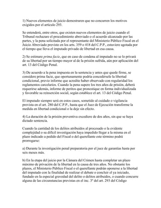 1) Nuevos elementos de juicio demostraren que no concurren los motivos
exigidos por el artículo 293.
Se entenderá, entre otros, que existen nuevos elementos de juicio cuando el
Tribunal rechazare el procedimiento abreviado o el acuerdo alcanzado por las
partes, y la pena solicitada por el representante del Ministerio Público Fiscal en el
Juicio Abreviado previsto en los arts. 359 o 418 del C.P.P., estuviere agotada por
el tiempo que lleva el imputado privado de libertad en esa causa.
2) Se estimare prima facie, que en caso de condena al imputado no se lo privará
de su libertad por un tiempo mayor al de la prisión sufrida, aún por aplicación del
art. 13 del Código Penal.
3) De acuerdo a la pena impuesta en la sentencia y antes que quede firme, se
considere prima facie, que oportunamente podría concedérsele la libertad
condicional, previo informe que acredite haber observado con regularidad los
reglamentos carcelarios. Cuando la pena supere los tres años de prisión, deberá
requerirse además, informe de peritos que pronostique en forma individualizada
y favorable su reinserción social, según establece el art. 13 del Código Penal.
El imputado siempre será en estos casos, sometido al cuidado o vigilancia
prevista en el art. 280 del C.P.P., hasta que el Juez de Ejecución transforme la
medida en libertad condicional o la deje sin efecto.
4) La duración de la prisión preventiva excediere de dos años, sin que se haya
dictado sentencia.
Cuando la cantidad de los delitos atribuidos al procesado o la evidente
complejidad o su difícil investigación haya impedido llegar a la misma en el
plazo indicado a pedido del Fiscal o del querellante este término podrá
prorrogarse:
a) Durante la investigación penal preparatoria por el juez de garantías hasta por
seis meses más.
b) En la etapa del juicio por la Cámara del Crimen hasta completar un plazo
máximo de privación de la libertad en la causa de tres años. No obstante los
plazos, el Ministerio Público Fiscal o el querellante podrán oponerse a la libertad
del imputado con la finalidad de realizar el debate o concluir el ya iniciado,
fundado en la especial gravedad del delito o delitos atribuidos, o cuando concurre
alguna de las circunstancias previstas en el inc. 3º del art. 293 del Código
 