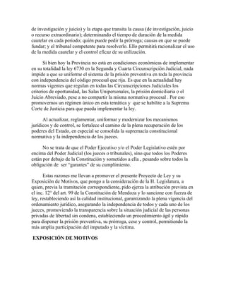 de investigación y juicio) y la etapa que transita la causa (de investigación, juicio
o recurso extraordinario); determinando el tiempo de duración de la medida
cautelar en cada periodo; quién puede pedir la prórroga; causas en que se puede
fundar; y el tribunal competente para resolverlo. Ello permitirá racionalizar el uso
de la medida cautelar y el control eficaz de su utilización.
Si bien hoy la Provincia no está en condiciones económicas de implementar
en su totalidad la ley 6730 en la Segunda y Cuarta Circunscripción Judicial, nada
impide a que se uniforme el sistema de la prisión preventiva en toda la provincia
con independencia del código procesal que rija. Es que en la actualidad hay
normas vigentes que regulan en todas las Circunscripciones Judiciales los
criterios de oportunidad, las Salas Unipersonales, la prisión domiciliaria o el
Juicio Abreviado, pese a no compartir la misma normativa procesal . Por eso
promovemos un régimen único en esta temática y que se habilite a la Suprema
Corte de Justicia para que pueda implementar la ley.
Al actualizar, reglamentar, uniformar y modernizar los mecanismos
jurídicos y de control, se fortalece el camino de la plena recuperación de los
poderes del Estado, en especial se consolida la supremacía constitucional
normativa y la independencia de los jueces.
No se trata de que el Poder Ejecutivo y/o el Poder Legislativo estén por
encima del Poder Judicial (los jueces o tribunales), sino que todos los Poderes
están por debajo de la Constitución y sometidos a ella , pesando sobre todos la
obligación de ser “garantes” de su cumplimiento.
Estas razones me llevan a promover el presente Proyecto de Ley y su
Exposición de Motivos, que pongo a la consideración de la H. Legislatura, a
quien, previa la tramitación correspondiente, pido ejerza la atribución prevista en
el inc. 12° del art. 99 de la Constitución de Mendoza y lo sancione con fuerza de
ley, restableciendo así la calidad institucional, garantizando la plena vigencia del
ordenamiento jurídico, asegurando la independencia de todos y cada uno de los
jueces, promoviendo la transparencia sobre la situación judicial de las personas
privadas de libertad sin condena, estableciendo un procedimiento ágil y rápido
para disponer la prisión preventiva, su prórroga, cese y control, permitiendo la
más amplia participación del imputado y la víctima.
EXPOSICIÓN DE MOTIVOS
 