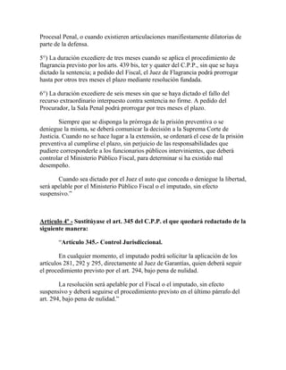 Procesal Penal, o cuando existieren articulaciones manifiestamente dilatorias de
parte de la defensa.
5°) La duración excediere de tres meses cuando se aplica el procedimiento de
flagrancia previsto por los arts. 439 bis, ter y quater del C.P.P., sin que se haya
dictado la sentencia; a pedido del Fiscal, el Juez de Flagrancia podrá prorrogar
hasta por otros tres meses el plazo mediante resolución fundada.
6°) La duración excediere de seis meses sin que se haya dictado el fallo del
recurso extraordinario interpuesto contra sentencia no firme. A pedido del
Procurador, la Sala Penal podrá prorrogar por tres meses el plazo.
Siempre que se disponga la prórroga de la prisión preventiva o se
deniegue la misma, se deberá comunicar la decisión a la Suprema Corte de
Justicia. Cuando no se hace lugar a la extensión, se ordenará el cese de la prisión
preventiva al cumplirse el plazo, sin perjuicio de las responsabilidades que
pudiere corresponderle a los funcionarios públicos intervinientes, que deberá
controlar el Ministerio Público Fiscal, para determinar si ha existido mal
desempeño.
Cuando sea dictado por el Juez el auto que conceda o deniegue la libertad,
será apelable por el Ministerio Público Fiscal o el imputado, sin efecto
suspensivo.”
Artículo 4º - Sustitúyase el art. 345 del C.P.P. el que quedará redactado de la
siguiente manera:
“Artículo 345.- Control Jurisdiccional.
En cualquier momento, el imputado podrá solicitar la aplicación de los
artículos 281, 292 y 295, directamente al Juez de Garantías, quien deberá seguir
el procedimiento previsto por el art. 294, bajo pena de nulidad.
La resolución será apelable por el Fiscal o el imputado, sin efecto
suspensivo y deberá seguirse el procedimiento previsto en el último párrafo del
art. 294, bajo pena de nulidad.”
 