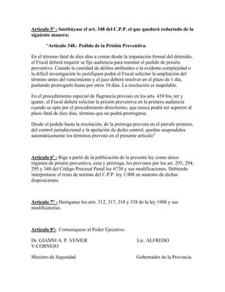 Artículo 5º - Sustitúyase el art. 348 del C.P.P. el que quedará redactado de la
siguiente manera:
“Artículo 348.- Pedido de la Prisión Preventiva.
En el término fatal de diez días a contar desde la imputación formal del detenido,
el Fiscal deberá requerir se fije audiencia para tramitar el pedido de prisión
preventiva. Cuando la cantidad de delitos atribuidos o la evidente complejidad o
la difícil investigación lo justifiquen podrá el Fiscal solicitar la ampliación del
término antes del vencimiento y el juez deberá resolver en el plazo de 1 día,
pudiendo prorrogarlo hasta por otros 10 días. La resolución es inapelable.
En el procedimiento especial de flagrancia previsto en los arts. 439 bis, ter y
quater, el Fiscal deberá solicitar la prisión preventiva en la primera audiencia
cuando se opta por el procedimiento directísimo, que nunca podrá ser superior al
plazo fatal de diez días, término que no podrá prorrogarse.
Desde el pedido hasta la resolución, de la prórroga prevista en el párrafo primero,
del control jurisdiccional y la apelación de dicho control, quedan suspendidos
automáticamente los términos previsto en el presente artículo”
Artículo 6º - Rige a partir de la publicación de la presente ley como único
régimen de prisión preventiva, cese y prórroga, los previstos por los art. 293, 294,
295 y 348 del Código Procesal Penal ley 6730 y sus modificaciones. Debiendo
interpretarse el resto de normas del C.P.P. ley 1.908 en sustento de dichas
disposiciones.
Artículo 7° - Deróganse los arts. 312, 317, 318 y 338 de la ley 1908 y sus
modificatorias.
Artículo 8°- Comuníquese al Poder Ejecutivo.
Dr. GIANNI A. P. VENIER Lic. ALFREDO
V.CORNEJO
Ministro de Seguridad Gobernador de la Provincia
 