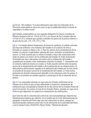 [1] El art. 146 establece “Los procedimientos ante todos los tribunales de la
Provincia serán públicos salvo los casos en que la publicidad afecte la moral, la
seguridad o el orden social”
[2] Estando comprendidos en esta segunda obligación los Jueces Letrados de
Primera Instancia (del art. 154 de la C.P.) y los Jueces de Paz Letrados (del art.
155 de la C.P.), mientras que quedan excluidos los jueces de la justicia inferior o
de paz (de los arts. 173, 174, 175 y 176).
[3] «1. Un tratado deberá interpretarse de buena fe conforme al sentido corriente
que haya de atribuirse a los términos del tratado en el contexto de éstos y
teniendo en cuenta su objeto y fin. 2. Para los efectos de la interpretación de un
tratado, el contexto comprenderá, además del texto, incluidos su preámbulo y
anexos: a) Todo acuerdo que se refiera al tratado y haya sido concertado entre
todas las partes con motivo de la celebración del tratado; b) Todo instrumento
formulado por una o más partes con motivo de la celebración del tratado y
aceptado por las demás como instrumento referente al tratado. 3. Juntamente con
el contexto, habrá de tenerse en cuenta: a) Todo acuerdo ulterior entre las partes
acerca de la interpretación del tratado o de la aplicación de sus disposiciones; b)
toda práctica ulteriormente seguida en la aplicación del tratado por la cual conste
el acuerdo de las partes acerca de la interpretación del tratado; c) Toda norma
pertinente de derecho internacional aplicable en las relaciones entre las partes. 4.
Se dará a un término un sentido especial si consta que tal fue la intención de las
partes».
[4] «2. Las enmiendas entrarán en vigor para los Estados ratificantes de las
mismas en la fecha en que se haya depositado el respectivo instrumento de
ratificación que corresponda al número de los dos tercios de los Estados Partes de
esta Convención. En cuanto al resto de los Estados Partes, entrarán en vigor en la
fecha en que depositen sus respectivos instrumentos de ratificación».
[5] Como ha sido la «doctrina del control de convencionalidad que importa una
interpretación mutativa por adición, en el sentido que la Corte Interamericana ha
agregado al derecho del Pacto algo que éste claramente no decía, aunque tal
operación puede explicarse como una vía de afirmación de la autoridad del Pacto
y de la misma Corte» (SAGÜES, Néstor Pedro; “Manual de derecho
 