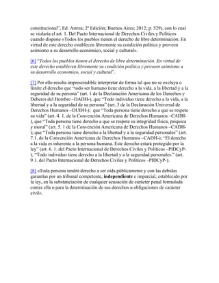 constitucional”, Ed. Astrea; 2ª Edición; Buenos Aires; 2012; p. 529), con lo cual
se violaría el art. 1. Del Pacto Internacional de Derechos Civiles y Políticos
cuando dispone «Todos los pueblos tienen el derecho de libre determinación. En
virtud de este derecho establecen libremente su condición política y proveen
asimismo a su desarrollo económico, social y cultural».
[6] “Todos los pueblos tienen el derecho de libre determinación. En virtud de
este derecho establecen libremente su condición política y proveen asimismo a
su desarrollo económico, social y cultural”.
[7] Por ello resulta imprescindible interpretar de forma tal que no se excluya o
limite el derecho que “todo ser humano tiene derecho a la vida, a la libertad y a la
seguridad de su persona” (art. 1 de la Declaración Americana de los Derechos y
Deberes del Hombre –DADH-), que “Todo individuo tiene derecho a la vida, a la
libertad y a la seguridad de su persona” (art. 3 de la Declaración Universal de
Derechos Humanos –DUDH-); que “Toda persona tiene derecho a que se respete
su vida” (art. 4. 1. de la Convención Americana de Derechos Humanos –CADH-
), que “Toda persona tiene derecho a que se respete su integridad física, psíquica
y moral” (art. 5. 1 de la Convención Americana de Derechos Humanos –CADH-
); que “Toda persona tiene derecho a la libertad y a la seguridad personales” (art.
7.1. de la Convención Americana de Derechos Humanos –CADH-); “El derecho
a la vida es inherente a la persona humana. Este derecho estará protegido por la
ley” (art. 6. 1. del Pacto Internacional de Derechos Civiles y Políticos –PIDCyP-
); “Todo individuo tiene derecho a la libertad y a la seguridad personales.” (art.
9.1. del Pacto Internacional de Derechos Civiles y Políticos –PIDCyP-).
[8] «Toda persona tendrá derecho a ser oída públicamente y con las debidas
garantías por un tribunal competente, independiente e imparcial, establecido por
la ley, en la substanciación de cualquier acusación de carácter penal formulada
contra ella o para la determinación de sus derechos u obligaciones de carácter
civil».
 