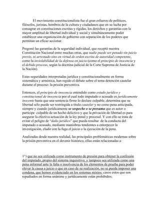 El movimiento constitucionalista fue el gran esfuerzo de políticos,
filósofos, juristas, hombres de la cultura y ciudadanos que en su lucha por
consagrar en constituciones escritas y rígidas, los derechos y garantías con la
mayor amplitud de libertad individual y social y simultáneamente poder
establecer una organización de gobierno con separación de los poderes que
permitan un eficaz accionar.
Pregonó las garantías de la seguridad individual, que receptó nuestra
Constitución Nacional entre muchas otras, que nadie puede ser penado sin juicio
previo, ni arrestado sino en virtud de orden escrita de autoridad competente,
como la inviolabilidad de la defensa en juicio (como el principio de inocencia y
el debido proceso, según la doctrina judicial de la Corte Suprema de Justicia de
la Nación).
Estas seguridades interpretadas jurídica y constitucionalmente en forma
sistemática y armónica, han regido el debate sobre el tema detención cautelar
durante el proceso: la prisión preventiva.
Entonces, el principio de inocencia entendido como estado jurídico y
constitucional de inocencia por el cual todo imputado o acusado es jurídicamente
inocente hasta que una sentencia firme lo declare culpable, determina que su
libertad sólo puede ser restringida a título cautelar y no como pena anticipada,
siempre y cuando jurídicamente se sospeche o se presuma que es autor o
partícipe culpable de un hecho delictivo y que la privación de libertad es para
asegurar la efectiva actuación de la ley penal y procesal. Y con ello se trata de
evitar el peligro de “daño jurídico” que pueda resultar de la conducta del
imputado o acusado, mediante maniobras tendientes a entorpecer la
investigación, eludir con la fuga el juicio o la ejecución de la pena.
Analizadas desde nuestra realidad, las principales problemáticas modernas sobre
la prisión preventiva en el devenir histórico, ellas están relacionadas a:
1°) que no sea utilizada como instrumento de presión para obtener la confesión
del imputado, propio del sistema inquisitivo; y tampoco sea utilizada como una
pena informal ante la falta o insolvencia de los elementos de prueba para poder
elevar la causa a juicio o que en caso de su realización, no se pueda imponer una
condena, que hemos evidenciado en los sistemas mixtos: casos estos que son
repudiados en forma unánime y jurídicamente están prohibidos;
 