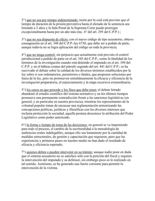 2°) que no sea por tiempo indeterminado: razón por la cual está previsto que el
tiempo de duración de la prisión preventiva hasta el dictado de la sentencia sea
limitado a 2 años y la Sala Penal de la Suprema Corte puede prorrogar
excepcionalmente hasta por un año más (inc. 4° del art. 295 del C.P.P.) ;
3°) que no sea dispuesta de oficio: con el nuevo código de tipo acusatorio, obtuvo
consagración en el art. 348 del C.P.P.-ley 6730, que debe ser a pedido de parte,
aunque todavía no se logra aplicación del código en toda la provincia;
4°) que no tenga control: sin perjuicio que actualmente está previsto el control
jurisdiccional a pedido de parte en el art. 345 del C.P.P., como la fatalidad de los
términos de la investigación cuando está detenido el imputado en el art. 349 del
C.P.P. y en el hábeas corpus del párrafo segundo del art. 441 del C.P.P.; se ha
reavivado el debate sobre la calidad de los diversos términos establecidos por la
ley sobre si son ordenatorios, perentorios o fatales, que proponen soluciones por
fuera de la ley, pero no promueven simultáneamente la eficacia y eficiencia de la
investigación preparatoria, el enjuiciamiento y la etapa recursiva extraordinaria;
5°) los casos en que procede y los fines que debe tener: el debate letrado
abandonó el estudio científico del sistema normativo y en los últimos tiempos
promueve una permanente contradicción frente a las sanciones legislativas (en
general, y en particular en nuestra provincia), mientras los representantes de la
voluntad popular tratan de encausar una reglamentación armonizando las
concepciones políticas, jurídicas y filosóficas con los diversos intereses que
reclama protección la sociedad, aquella postura desconoce la atribución del Poder
Legislativo como poder autorizado.
6°) la forma y tiempo de toma de las decisiones: en general se va imponiendo
para todo el proceso, el cambio de la escrituralidad a la metodología de
audiencias orales indelegables, aunque ello sea lentamente por la cantidad de
medidas estructurales, de gestión y capacitación que requieren, pero que las
experiencias y primeros pasos en nuestro medio no han dado el resultado de
eficacia y eficiencia esperado;
7°) quienes deben o pueden intervenir en su trámite: aunque nadie pone en duda
que el sistema acusatorio no se satisface sólo con la petición del fiscal y requiere
la intervención del imputado y su defensor, sin embargo poco es lo realizado en
tal sentido. Asimismo, se ha generado una fuerte corriente para permitir la
intervención de la víctima.
 