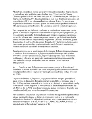 Ahora bien, teniendo en cuenta que el procedimiento especial de flagrancia está
organizado en solo un (1) juzgado plural de tres (3) jueces en la Primera
Circunscripción Judicial, nos da un índice de 6,33% condenados por cada juez de
flagrancia, frente al 2,27% de condenados por cada juez de cámara (es decir, a un
promedio de 6,81 % por cámara del crimen, tribunal de tres -3- jueces), con
mayor razón si tenemos en cuenta que en los últimos años aproximadamente el
94% de las causas en las Cámaras del Crimen se resolvió en Sala Unipersonal.
Esta comparación por índice de resultados se profundiza si tenemos en cuenta
que en el proceso de flagrancia no existe la investigación penal preparatoria, su
procedimiento es simple, desformalizado, con tiempos procesales previstos de
pocos días y los escasos recursos asignados; mientras que la justicia ordinaria
cuenta con una cantidad importante de magistrados (fiscales, defensores, jueces
de garantías, de instrucción, de cámara de apelación y del crimen), funcionarios
(secretarios, prosecretarios, ayudantes fiscales, co-defensores), empleados y
recursos materiales destinados a cumplir tales funciones.
Resulta entonces, que si analizáramos la legitimidad de la prisión preventiva por
el resultado de condena desde la flagrancia concluiríamos que toda prisión
preventiva (no sólo en los casos de flagrancia) es legítima y está plenamente
justificada, y ello sería tan incorrecto, técnica como jurídicamente, como la
conclusión inversa que analiza los casos sin tener en cuenta los casos
de flagrancia.
b.- Cuando se trata de los tiempos que trascurren entre la detención y el
dictado de la prisión preventiva los casos más paradigmáticos están relacionados
con el procedimiento de flagrancia y de la aplicación del viejo código procesal
ley 1.908.
La particularidad de la flagrancia, cuyo procedimiento obliga a que el Fiscal,
quien ordenó la detención, deba presentar en un día hábil al imputado ante el
Juez de Flagrancia en una audiencia, donde se le efectuará la imputación formal y
se revisa con vista a las partes la condición de su detención (párrafo cuarto del
art. 439 bis. del C.P.P.), tiene la particularidad que de permanecer detenido, aún
con el control del juez, no se dicta su prisión preventiva.
Pero cuando no se cumplen los plazos en ocasiones ha superado holgadamente el
año de tramitación sin que se dictara la prisión preventiva, ni se realizara la
audiencia de finalización (el juicio directísimo), con el correspondiente dictado
de la sentencia (autos n° P-11.305/14 “F c./ LAIME ALARCON, Eduardo …”
tramitado ente el Juzgado de Flagrancia n° 1).
 
