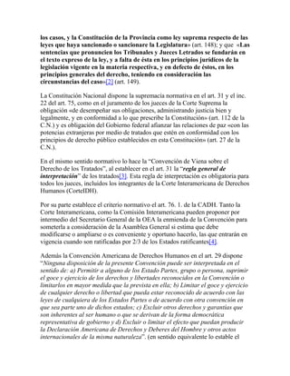 los casos, y la Constitución de la Provincia como ley suprema respecto de las
leyes que haya sancionado o sancionare la Legislatura» (art. 148); y que «Las
sentencias que pronuncien los Tribunales y Jueces Letrados se fundarán en
el texto expreso de la ley, y a falta de ésta en los principios jurídicos de la
legislación vigente en la materia respectiva, y en defecto de éstos, en los
principios generales del derecho, teniendo en consideración las
circunstancias del caso»[2] (art. 149).
La Constitución Nacional dispone la supremacía normativa en el art. 31 y el inc.
22 del art. 75, como en el juramento de los jueces de la Corte Suprema la
obligación «de desempeñar sus obligaciones, administrando justicia bien y
legalmente, y en conformidad a lo que prescribe la Constitución» (art. 112 de la
C.N.) y es obligación del Gobierno federal afianzar las relaciones de paz «con las
potencias extranjeras por medio de tratados que estén en conformidad con los
principios de derecho público establecidos en esta Constitución» (art. 27 de la
C.N.).
En el mismo sentido normativo lo hace la “Convención de Viena sobre el
Derecho de los Tratados”, al establecer en el art. 31 la “regla general de
interpretación” de los tratados[3]. Esta regla de interpretación es obligatoria para
todos los jueces, incluidos los integrantes de la Corte Interamericana de Derechos
Humanos (CorteIDH).
Por su parte establece el criterio normativo el art. 76. 1. de la CADH. Tanto la
Corte Interamericana, como la Comisión Interamericana pueden proponer por
intermedio del Secretario General de la OEA la enmienda de la Convención para
someterla a consideración de la Asamblea General si estima que debe
modificarse o ampliarse o es conveniente y oportuno hacerlo, las que entrarán en
vigencia cuando son ratificadas por 2/3 de los Estados ratificantes[4].
Además la Convención Americana de Derechos Humanos en el art. 29 dispone
“Ninguna disposición de la presente Convención puede ser interpretada en el
sentido de: a) Permitir a alguno de los Estado Partes, grupo o persona, suprimir
el goce y ejercicio de los derechos y libertades reconocidos en la Convención o
limitarlos en mayor medida que la prevista en ella; b) Limitar el goce y ejercicio
de cualquier derecho o libertad que pueda estar reconocido de acuerdo con las
leyes de cualquiera de los Estados Partes o de acuerdo con otra convención en
que sea parte uno de dichos estados; c) Excluir otros derechos y garantías que
son inherentes al ser humano o que se derivan de la forma democrática
representativa de gobierno y d) Excluir o limitar el efecto que puedan producir
la Declaración Americana de Derechos y Deberes del Hombre y otros actos
internacionales de la misma naturaleza”. (en sentido equivalente lo estable el
 