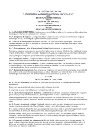LEY Nº 1337 CODIGO PROCESAL CIVIL
EL CONGRESO DE LA NACIÓN PARAGUAYA SANCIONA CON FUERZA DE LEY:
LIBRO I
DE LAS DISPOSICIONES GENERALES
TITULO I
DE LOS ORGANOS JUDICIALES
CAPITULO I
DE LA JURISDICCION Y COMPETENCIA
Sección I
DE LAS DISPOSICIONES GENERALES
Art. 1o. APLICACION DE ESTE CODIGO.- Las disposiciones de este Código se aplicarán a los procesos que deban substanciarse
ante los jueces y tribunales de la jurisdicción civil y comercial.
Art.2°.- Competencia de los jueces. La competencia del juez o tribunal en lo civil y comercial se determinará con arreglo a lo
dispuesto por esta ley y por el Código de Organización Judicial y leyes especiales.
Art.3°.- Carácter de la competencia. La competencia atribuida a los jueces y tribunales es improrrogable. Exceptúase la
competencia territorial, que podrá ser prorrogada por conformidad de partes, pero no a favor de jueces extranjeros, salvo lo
establecido en leyes especiales.
Art.4°.- Prórroga expresa o tácita de la competencia territorial. La prórroga puede ser expresa o tácita.
Será expresa cuando así se convenga entre las partes. Será tácita respecto del actor, por el hecho de haber entablado la demanda;
respecto del demandado, por haberla contestado o dejado de hacerlo, u opuesto excepciones previas, sin articular la declinatoria.
Una vez prorrogada la competencia, queda definitivamente fijada para todas las instancias del proceso.
Art.5°.- Competencia nacional. La competencia del juez paraguayo subsistirá hasta el fin de las causas iniciadas ante él, aunque
cambien durante el proceso las circunstancias que determinaron inicialmente su competencia.
Art.6°.- Competencia de jueces comisionados. Los jueces comisionados para la práctica de diligencias determinadas, podrán
resolver los incidentes y peticiones que se plantearen con motivo de su realización. Los recursos interpuestos contra las
resoluciones dictadas por ellos se concederán sin efecto suspensivo.
Art.7°.- Declaración de incompetencia. Toda demanda debe interponerse ante juez competente, y siempre que la exposición del
actor resulte no ser de la competencia del juez ante quien se deduce, deberá dicho juez inhibirse de oficio, sin más actuaciones,
mandando que el interesado ocurra ante quien corresponda, salvo lo establecido por los artículo 3° y 4°.
SECCION II
DE LAS CUESTIONES DE COMPETENCIA
Art. 8°.- Vías para promoverlas. Las cuestiones de competencia podrán promoverse por vía declinada o de inhibitoria,
indistintamente.
En uno y otro caso, la cuestión sólo podrá promoverse antes de haberse consentido
la competencia de que se reclama. Elegida una vía, no podrá usarse la otra.
Art. 9°.- Oportunidad para proponer la declinatoria o la inhibitoria. La declinatoria se sustanciará como las demás excepciones
previas, ante el juez haya comenzado a conocer, y, declarada procedente, se estará a lo dispuesto por el artículo 7°.
La inhibitoria podrá plantearse hasta el momento de oponer excepciones o de contestar la demanda, ante el juez que la parte
considere competente, cualquiera sea su fuero, debiendo presentarse copia de la demanda y de los documentos acompañados a la
misma.
Art.10.- Trámite y decisión de la inhibitoria. Entablada la inhibitoria, el juez la hará saber al magistrado cuya separación de la
causa se reclama; correrá vista de ella al Agente Fiscal por tres días, y dentro del mismo plazo resolverá la cuestión.
Si se declarare competente, librará oficio al otro juez, acompañando testimonio del escrito en que se hubiese planteado la cuestión,
del dictamen fiscal, de la resolución dictada y de las demás actuaciones y documentos que estime necesarios.
Solicitará, asimismo, a dicho juez que, separándose de la causa, le remita los autos, o, en caso contrario, los eleve al tribunal
competente, conforme a lo dispuesto en el artículo siguiente. La resolución del juez ante quien se planteó la inhibitoria sólo será
apelable si él se declarase incompetente.
Art.11.- Trámite de la inhibitoria ante el juez requerido. Recibido el oficio, el juez requerido correrá vista a la otra parte y al
agente fiscal por el plazo de tres días, y se pronunciará, dentro de tercero día, aceptando o rechazando la inhibición. Sólo en el
primer caso su resolución será apelable. Ejecutoriada ésta remitirá la causa al requiriente, emplazando a las partes para que
comparezcan ante él a ejercer sus derechos.
 