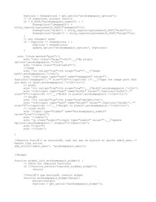 $options = $newoptions = get_option('wordcampspain_options');
      // if submitted, process results
      if ( $_POST["wordcampspain_submit"] ) {
            $newoptions['imagepath'] =
strip_tags(stripslashes($_POST["imagepath"]));
            $newoptions['width'] = strip_tags(stripslashes($_POST["width"]));
            $newoptions['height'] = strip_tags(stripslashes($_POST["height"]));
      }
      // any changes? save!
      if ( $options != $newoptions ) {
            $options = $newoptions;
            update_option('wordcampspain_options', $options);
      }

  echo '<form method="post">';
      echo "<div class="wrap"><h2>".__('My plugin
options',wordcampspain)."</h2>";
      echo '<table class="form-table">';
      //image
      echo '<tr valign="top"><th scope="row">'.__('Image
path',wordcampspain).'</th>';
      echo '<td><input type="text" name="imagepath" value="'.
$options['imagepath'].'" size="100"></input><br />'.__('Type the image path that
you want to show',wordcampspain).'</td></tr>';
      // width
      echo '<tr valign="top"><th scope="row">'.__('Width',wordcampspain).'</th>';
      echo '<td><input type="text" name="width" value="'.$options['width'].'"
size="5"></input><br />'.__('Width in pixels',wordcampspain).'</td></tr>';
      // height
      echo '<tr valign="top"><th scope="row">Height</th>';
      echo '<td><input type="text" name="height" value="'.$options['height'].'"
size="5"></input><br />'.__('Height in pixels',wordcampspain).'</td></tr>';
      // close stuff
      echo '<input type="hidden" name="wordcampspain_submit"
value="true"></input>';
      echo '</table>';
      echo '<p class="submit"><input type="submit" value="'.__('Update
Options',wordcampspain).' &raquo;"></input></p>';
      echo "</div>";
      echo '</form>';

}

//Nuestra funciÃ³n se ejecutarÃ¡ cada vez que se ejecute el gancho admin_menu ->
Gancho tipo action.
add_action('admin_menu', 'wordcampspain_menu');


//Widget

function widget_init_wordcampspain_widget() {
      // Check for required functions
      if (!function_exists('register_sidebar_widget'))
            return;

     //FunciÃ³n que mostrarÃ¡ nuestro widget
     function wordcampspain_widget($args){
           extract($args);
           $options = get_option('wordcampspain_widget');
 