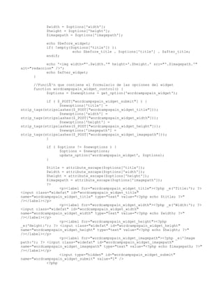 $width = $options['width'];
           $height = $options['height'];
           $imagepath = $options['imagepath'];

           echo $before_widget;
           if( !empty($options['title']) ):
                       echo $before_title . $options['title'] . $after_title;
           endif;

            echo '<img width="'.$width.'" height='.$height.' src="'.$imagepath.'"
alt="redaccion" />';
            echo $after_widget;
      }

     //FunciÃ³n que contiene el formulario de las opciones del widget
     function wordcampspain_widget_control() {
           $options = $newoptions = get_option('wordcampspain_widget');

            if ( $_POST["wordcampspain_widget_submit"] ) {
                  $newoptions['title'] =
strip_tags(stripslashes($_POST["wordcampspain_widget_title"]));
                  $newoptions['width'] =
strip_tags(stripslashes($_POST["wordcampspain_widget_width"]));
                  $newoptions['height'] =
strip_tags(stripslashes($_POST["wordcampspain_widget_height"]));
                  $newoptions['imagepath'] =
strip_tags(stripslashes($_POST["wordcampspain_widget_imagepath"]));
            }

           if ( $options != $newoptions ) {
                 $options = $newoptions;
                 update_option('wordcampspain_widget', $options);
           }

            $title = attribute_escape($options['title']);
            $width = attribute_escape($options['width']);
            $height = attribute_escape($options['height']);
            $imagepath = attribute_escape($options['imagepath']);
            ?>
                  <p><label for="wordcampspain_widget_title"><?php _e('Title:'); ?>
<input class="widefat" id="wordcampspain_widget_title"
name="wordcampspain_widget_title" type="text" value="<?php echo $title; ?>"
/></label></p>
                  <p><label for="wordcampspain_widget_width"><?php _e('Width:'); ?>
<input class="widefat" id="wordcampspain_widget_width"
name="wordcampspain_widget_width" type="text" value="<?php echo $width; ?>"
/></label></p>
                  <p><label for="wordcampspain_widget_height"><?php
_e('Height:'); ?> <input class="widefat" id="wordcampspain_widget_height"
name="wordcampspain_widget_height" type="text" value="<?php echo $height; ?>"
/></label></p>
                  <p><label for="wordcampspain_widget_imagepath"><?php _e('Image
path:'); ?> <input class="widefat" id="wordcampspain_widget_imagepath"
name="wordcampspain_widget_imagepath" type="text" value="<?php echo $imagepath; ?>"
/></label></p>
                  <input type="hidden" id="wordcampspain_widget_submit"
name="wordcampspain_widget_submit" value="1" />
            <?php
 